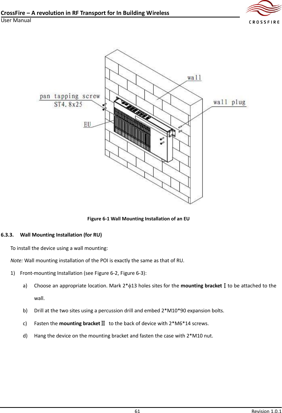 CrossFire – A revolution in RF Transport for In Building Wireless User Manual     61  Revision 1.0.1   Figure 6-1 Wall Mounting Installation of an EU 6.3.3. Wall Mounting Installation (for RU) To install the device using a wall mounting: Note: Wall mounting installation of the POI is exactly the same as that of RU. 1) Front-mounting Installation (see Figure 6-2, Figure 6-3): a) Choose an appropriate location. Mark 2*13 holes sites for the mounting bracketⅠto be attached to the wall. b) Drill at the two sites using a percussion drill and embed 2*M10*90 expansion bolts. c) Fasten the mounting bracketⅡ to the back of device with 2*M6*14 screws. d) Hang the device on the mounting bracket and fasten the case with 2*M10 nut. 