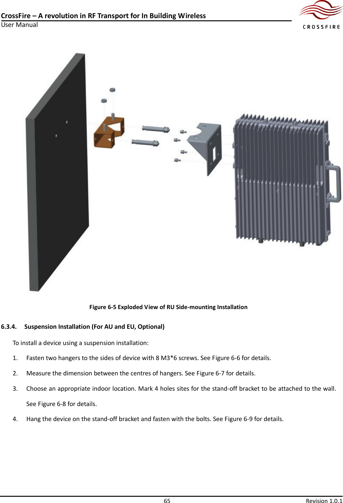 CrossFire – A revolution in RF Transport for In Building Wireless User Manual     65  Revision 1.0.1   Figure 6-5 Exploded View of RU Side-mounting Installation 6.3.4. Suspension Installation (For AU and EU, Optional) To install a device using a suspension installation: 1. Fasten two hangers to the sides of device with 8 M3*6 screws. See Figure 6-6 for details. 2. Measure the dimension between the centres of hangers. See Figure 6-7 for details. 3. Choose an appropriate indoor location. Mark 4 holes sites for the stand-off bracket to be attached to the wall. See Figure 6-8 for details. 4. Hang the device on the stand-off bracket and fasten with the bolts. See Figure 6-9 for details. 