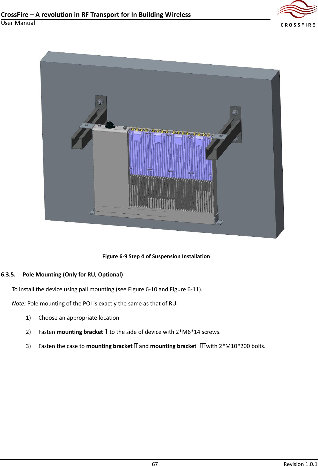 CrossFire – A revolution in RF Transport for In Building Wireless User Manual     67  Revision 1.0.1   Figure 6-9 Step 4 of Suspension Installation 6.3.5. Pole Mounting (Only for RU, Optional) To install the device using pall mounting (see Figure 6-10 and Figure 6-11). Note: Pole mounting of the POI is exactly the same as that of RU. 1) Choose an appropriate location.   2) Fasten mounting bracketⅠto the side of device with 2*M6*14 screws. 3) Fasten the case to mounting bracketⅡand mounting bracket  Ⅲwith 2*M10*200 bolts. 