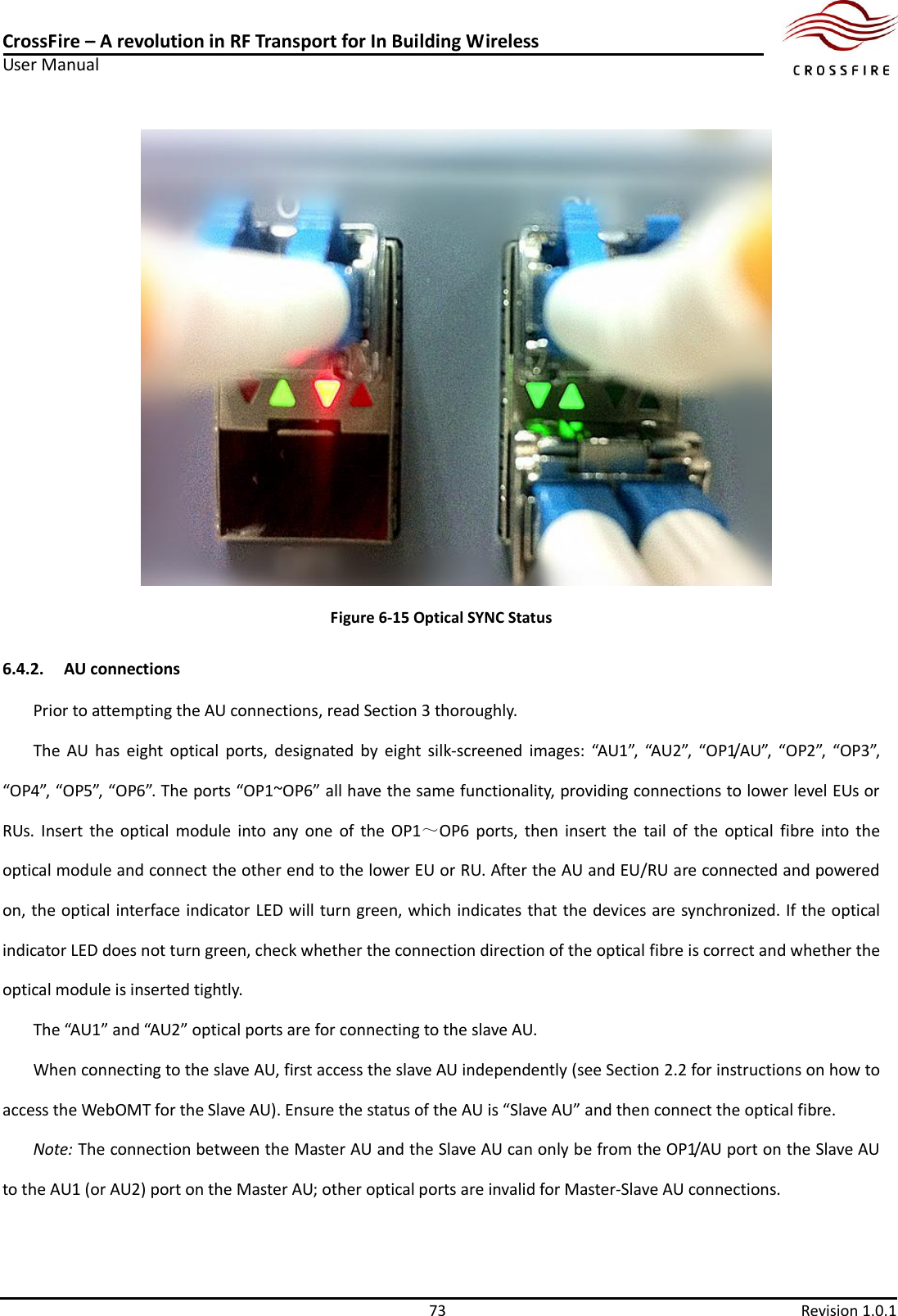 CrossFire – A revolution in RF Transport for In Building Wireless User Manual     73  Revision 1.0.1   Figure 6-15 Optical SYNC Status 6.4.2. AU connections Prior to attempting the AU connections, read Section 3 thoroughly. The  AU  has  eight  optical  ports,  designated  by  eight  silk-screened  images:  “AU1”,  “AU2”,  “OP1/AU”,  “OP2”,  “OP3”, “OP4”, “OP5”, “OP6”. The ports “OP1~OP6” all have the same functionality, providing connections to lower level EUs or RUs.  Insert  the  optical module  into  any  one  of  the  OP1～OP6  ports,  then  insert  the  tail  of the  optical  fibre  into  the optical module and connect the other end to the lower EU or RU. After the AU and EU/RU are connected and powered on, the optical interface indicator LED will turn green, which indicates that the devices are synchronized. If the optical indicator LED does not turn green, check whether the connection direction of the optical fibre is correct and whether the optical module is inserted tightly. The “AU1” and “AU2” optical ports are for connecting to the slave AU.     When connecting to the slave AU, first access the slave AU independently (see Section 2.2 for instructions on how to access the WebOMT for the Slave AU). Ensure the status of the AU is “Slave AU” and then connect the optical fibre.   Note: The connection between the Master AU and the Slave AU can only be from the OP1/AU port on the Slave AU to the AU1 (or AU2) port on the Master AU; other optical ports are invalid for Master-Slave AU connections. 