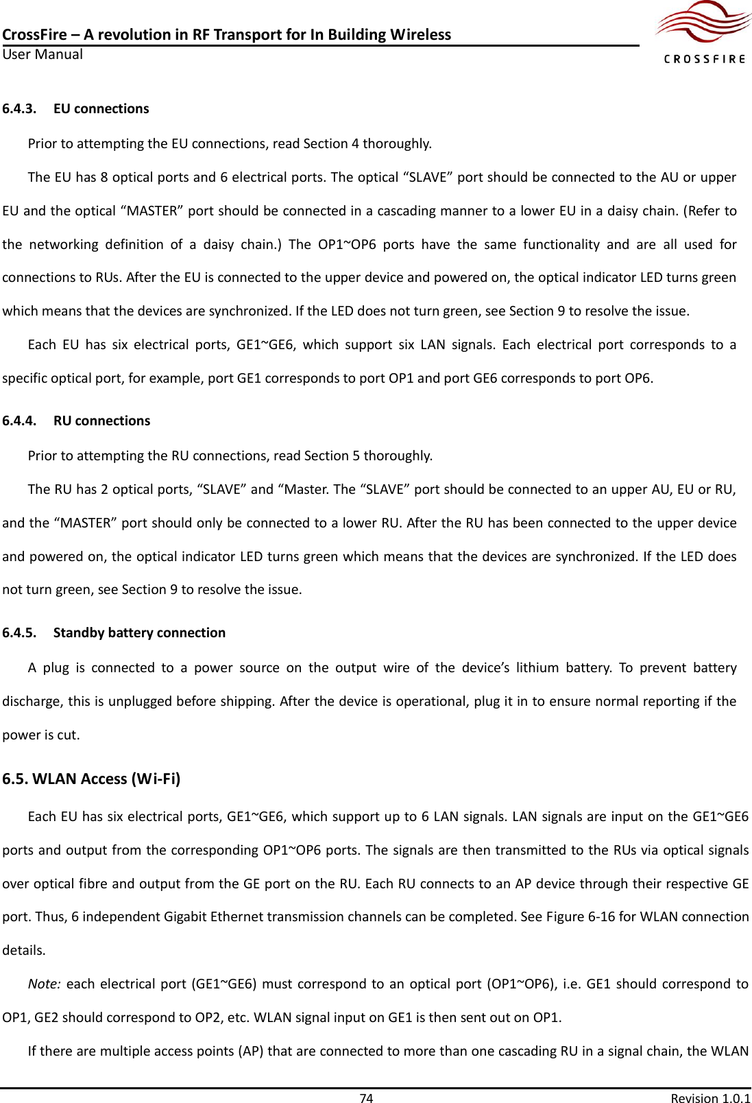 CrossFire – A revolution in RF Transport for In Building Wireless User Manual     74  Revision 1.0.1  6.4.3. EU connections Prior to attempting the EU connections, read Section 4 thoroughly. The EU has 8 optical ports and 6 electrical ports. The optical “SLAVE” port should be connected to the AU or upper EU and the optical “MASTER” port should be connected in a cascading manner to a lower EU in a daisy chain. (Refer to the  networking  definition  of  a  daisy  chain.)  The  OP1~OP6  ports  have  the  same  functionality  and  are  all  used  for connections to RUs. After the EU is connected to the upper device and powered on, the optical indicator LED turns green which means that the devices are synchronized. If the LED does not turn green, see Section 9 to resolve the issue. Each  EU  has  six  electrical  ports,  GE1~GE6,  which  support  six  LAN  signals.  Each  electrical  port  corresponds  to  a specific optical port, for example, port GE1 corresponds to port OP1 and port GE6 corresponds to port OP6. 6.4.4. RU connections Prior to attempting the RU connections, read Section 5 thoroughly. The RU has 2 optical ports, “SLAVE” and “Master. The “SLAVE” port should be connected to an upper AU, EU or RU, and the “MASTER” port should only be connected to a lower RU. After the RU has been connected to the upper device and powered on, the optical indicator LED turns green which means that the devices are synchronized. If the LED does not turn green, see Section 9 to resolve the issue. 6.4.5. Standby battery connection A  plug  is  connected  to  a  power  source  on  the  output  wire  of  the  device’s  lithium  battery.  To  prevent  battery discharge, this is unplugged before shipping. After the device is operational, plug it in to ensure normal reporting if the power is cut. 6.5. WLAN Access (Wi-Fi) Each EU has six electrical ports, GE1~GE6, which support up to 6 LAN signals. LAN signals are input on the GE1~GE6 ports and output from the corresponding OP1~OP6 ports. The signals are then transmitted to the RUs via optical signals over optical fibre and output from the GE port on the RU. Each RU connects to an AP device through their respective GE port. Thus, 6 independent Gigabit Ethernet transmission channels can be completed. See Figure 6-16 for WLAN connection details. Note:  each electrical port (GE1~GE6) must correspond to an  optical port  (OP1~OP6), i.e. GE1  should correspond to OP1, GE2 should correspond to OP2, etc. WLAN signal input on GE1 is then sent out on OP1. If there are multiple access points (AP) that are connected to more than one cascading RU in a signal chain, the WLAN 