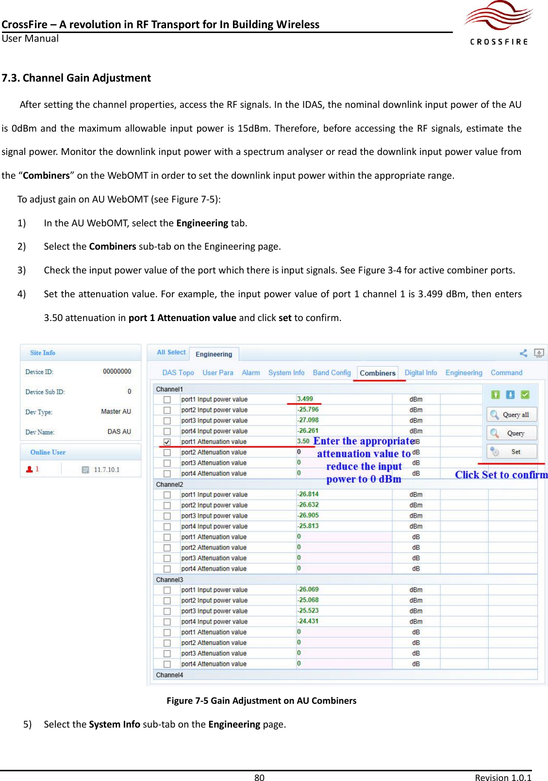 CrossFire – A revolution in RF Transport for In Building Wireless User Manual     80  Revision 1.0.1  7.3. Channel Gain Adjustment   After setting the channel properties, access the RF signals. In the IDAS, the nominal downlink input power of the AU is 0dBm and  the  maximum allowable input power is 15dBm.  Therefore,  before accessing the RF  signals, estimate the signal power. Monitor the downlink input power with a spectrum analyser or read the downlink input power value from the “Combiners” on the WebOMT in order to set the downlink input power within the appropriate range. To adjust gain on AU WebOMT (see Figure 7-5): 1)  In the AU WebOMT, select the Engineering tab. 2)  Select the Combiners sub-tab on the Engineering page. 3)  Check the input power value of the port which there is input signals. See Figure 3-4 for active combiner ports. 4)  Set the attenuation value. For example, the input power value of port 1 channel 1 is 3.499 dBm, then enters 3.50 attenuation in port 1 Attenuation value and click set to confirm.  Figure 7-5 Gain Adjustment on AU Combiners 5) Select the System Info sub-tab on the Engineering page. 