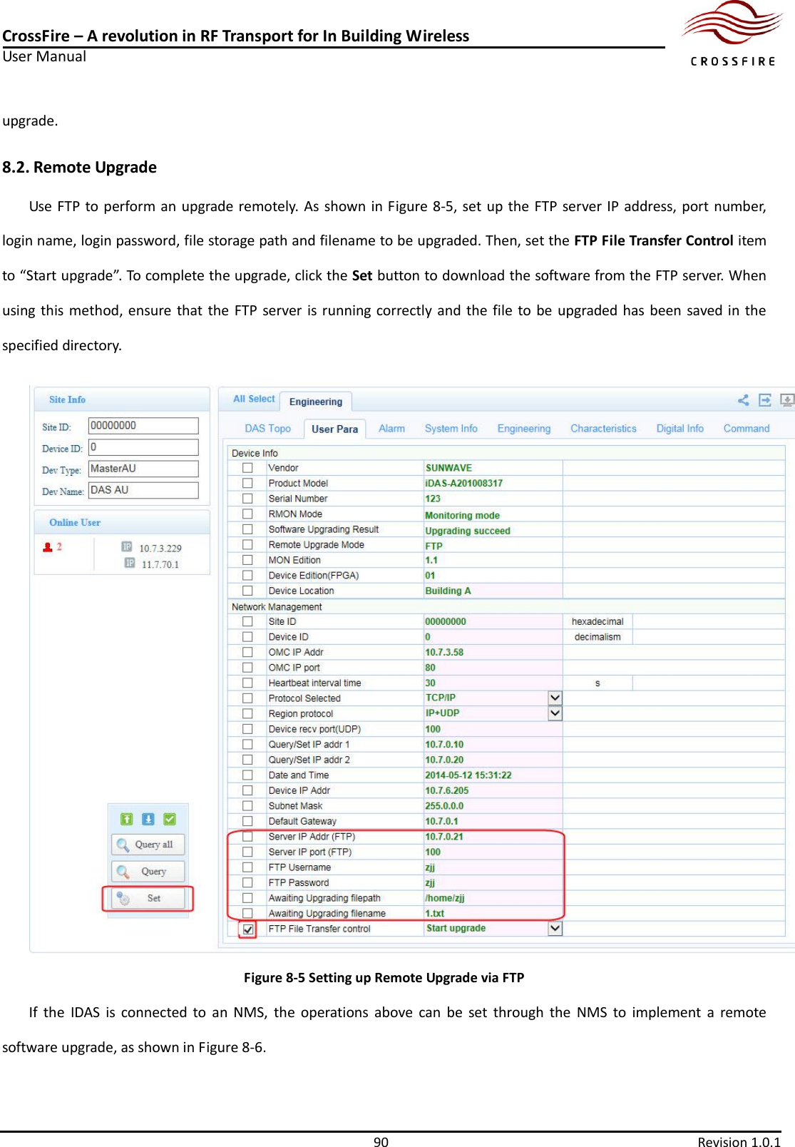 CrossFire – A revolution in RF Transport for In Building Wireless User Manual     90  Revision 1.0.1  upgrade.   8.2. Remote Upgrade Use FTP to perform an upgrade remotely. As shown in Figure 8-5, set up the FTP server IP address, port number, login name, login password, file storage path and filename to be upgraded. Then, set the FTP File Transfer Control item to “Start upgrade”. To complete the upgrade, click the Set button to download the software from the FTP server. When using this  method, ensure that the  FTP server is running correctly and the file  to be upgraded has been saved  in  the specified directory.  Figure 8-5 Setting up Remote Upgrade via FTP If  the  IDAS  is  connected  to  an  NMS,  the  operations  above  can  be  set  through  the  NMS  to  implement  a  remote software upgrade, as shown in Figure 8-6. 