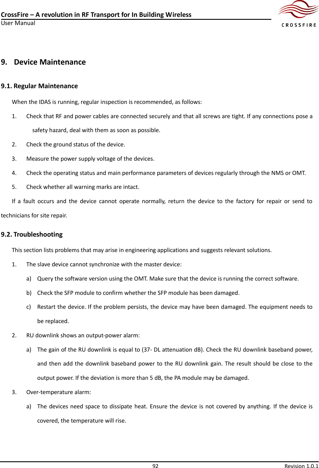 CrossFire – A revolution in RF Transport for In Building Wireless User Manual     92  Revision 1.0.1  9. Device Maintenance   9.1. Regular Maintenance   When the IDAS is running, regular inspection is recommended, as follows: 1. Check that RF and power cables are connected securely and that all screws are tight. If any connections pose a safety hazard, deal with them as soon as possible. 2. Check the ground status of the device.   3. Measure the power supply voltage of the devices. 4. Check the operating status and main performance parameters of devices regularly through the NMS or OMT.   5. Check whether all warning marks are intact. If  a  fault  occurs  and  the  device  cannot  operate  normally,  return  the  device  to  the  factory  for  repair  or  send  to technicians for site repair. 9.2. Troubleshooting   This section lists problems that may arise in engineering applications and suggests relevant solutions. 1. The slave device cannot synchronize with the master device: a) Query the software version using the OMT. Make sure that the device is running the correct software. b) Check the SFP module to confirm whether the SFP module has been damaged. c) Restart the device. If the problem persists, the device may have been damaged. The equipment needs to be replaced. 2. RU downlink shows an output-power alarm: a) The gain of the RU downlink is equal to (37- DL attenuation dB). Check the RU downlink baseband power, and then add the downlink baseband power to the RU downlink gain. The result should be close to the output power. If the deviation is more than 5 dB, the PA module may be damaged. 3. Over-temperature alarm: a) The devices need space to dissipate heat. Ensure the  device is  not covered by  anything.  If  the device  is covered, the temperature will rise.   