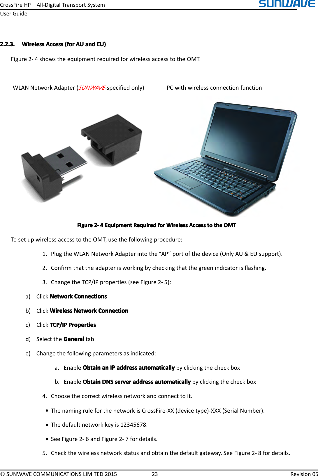 CrossFireHP–All-DigitalTransportSystemUserGuide©SUNWAVECOMMUNICATIONSLIMITED201523Revision052.2.3.2.2.3.2.2.3.2.2.3.WirelessW irelessWirelessWirelessAccessA ccessAccessAccess(for( for(for(forAUA UAUAUanda ndandandEU)E U)EU)EU)Figure2-4showstheequipmentrequiredforwirelessaccesstotheOMT.WLANNetworkAdapter(SUNWAVE-specifiedonly)PCwithwirelessconnectionfunctionFigureFigureFigureFigure2222----4444EquipmentE quipmentEquipmentEquipmentRequiredR equiredRequiredRequiredforf orforforWirelessW irelessWirelessWirelessAccessA ccessAccessAccesstot ototothet hethetheOMTO MTOMTOMTTosetupwirelessaccesstotheOMT,usethefollowingprocedure:1.PlugtheWLANNetworkAdapterintothe“AP”portofthedevice(OnlyAU&amp;EUsupport).2.Confirmthattheadapterisworkingbycheckingthatthegreenindicatorisflashing.3.ChangetheTCP/IPproperties(seeFigure2-5):a)ClickNetworkNetworkNetworkNetworkConnectionsC onnectionsConnectionsConnectionsb)ClickWirelessWirelessWirelessWirelessNetworkN etworkNetworkNetworkConnectionC onnectionConnectionConnectionc)ClickTCP/IPTCP/IPTCP/IPTCP/IPPropertiesP ropertiesPropertiesPropertiesd)SelecttheGeneralGeneralGeneralGeneraltabe)Changethefollowingparametersasindicated:a.EnableObtainO btainObtainObtainana nananIPI PIPIPaddressa ddressaddressaddressautomaticallya utomaticallyautomaticallyautomaticallybyclickingthecheckboxb.EnableObtainObtainObtainObtainDNSD NSDNSDNSservers erverserverserveraddressa ddressaddressaddressautomaticallya utomaticallyautomaticallyautomaticallybyclickingthecheckbox4.Choosethecorrectwirelessnetworkandconnecttoit.•ThenamingruleforthenetworkisCrossFire-XX(devicetype)-XXX(SerialNumber).•Thedefaultnetworkkeyis12345678.•SeeFigure2-6andFigure2-7fordetails.5.Checkthewirelessnetworkstatusandobtainthedefaultgateway.SeeFigure2-8fordetails.