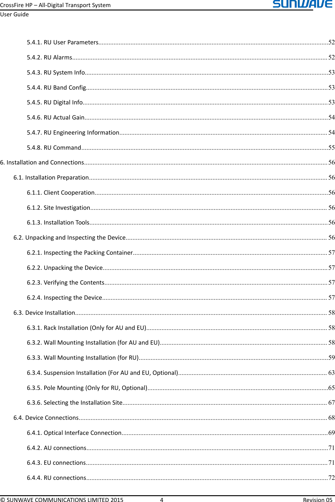 CrossFireHP–All-DigitalTransportSystemUserGuide©SUNWAVECOMMUNICATIONSLIMITED20154Revision055.4.1.RUUserParameters........................................................................................................................................525.4.2.RUAlarms.......................................................................................................................................................525.4.3.RUSystemInfo................................................................................................................................................535.4.4.RUBandConfig...............................................................................................................................................535.4.5.RUDigitalInfo.................................................................................................................................................535.4.6.RUActualGain................................................................................................................................................545.4.7.RUEngineeringInformation...........................................................................................................................545.4.8.RUCommand..................................................................................................................................................556.InstallationandConnections................................................................................................................................................566.1.InstallationPreparation.............................................................................................................................................566.1.1.ClientCooperation..........................................................................................................................................566.1.2.SiteInvestigation............................................................................................................................................566.1.3.InstallationTools.............................................................................................................................................566.2.UnpackingandInspectingtheDevice.......................................................................................................................566.2.1.InspectingthePackingContainer...................................................................................................................576.2.2.UnpackingtheDevice.....................................................................................................................................576.2.3.VerifyingtheContents....................................................................................................................................576.2.4.InspectingtheDevice.....................................................................................................................................576.3.DeviceInstallation.....................................................................................................................................................586.3.1.RackInstallation(OnlyforAUandEU)...........................................................................................................586.3.2.WallMountingInstallation(forAUandEU)...................................................................................................586.3.3.WallMountingInstallation(forRU)................................................................................................................596.3.4.SuspensionInstallation(ForAUandEU,Optional)........................................................................................636.3.5.PoleMounting(OnlyforRU,Optional)...........................................................................................................656.3.6.SelectingtheInstallationSite.........................................................................................................................676.4.DeviceConnections...................................................................................................................................................686.4.1.OpticalInterfaceConnection..........................................................................................................................696.4.2.AUconnections...............................................................................................................................................716.4.3.EUconnections...............................................................................................................................................716.4.4.RUconnections...............................................................................................................................................72