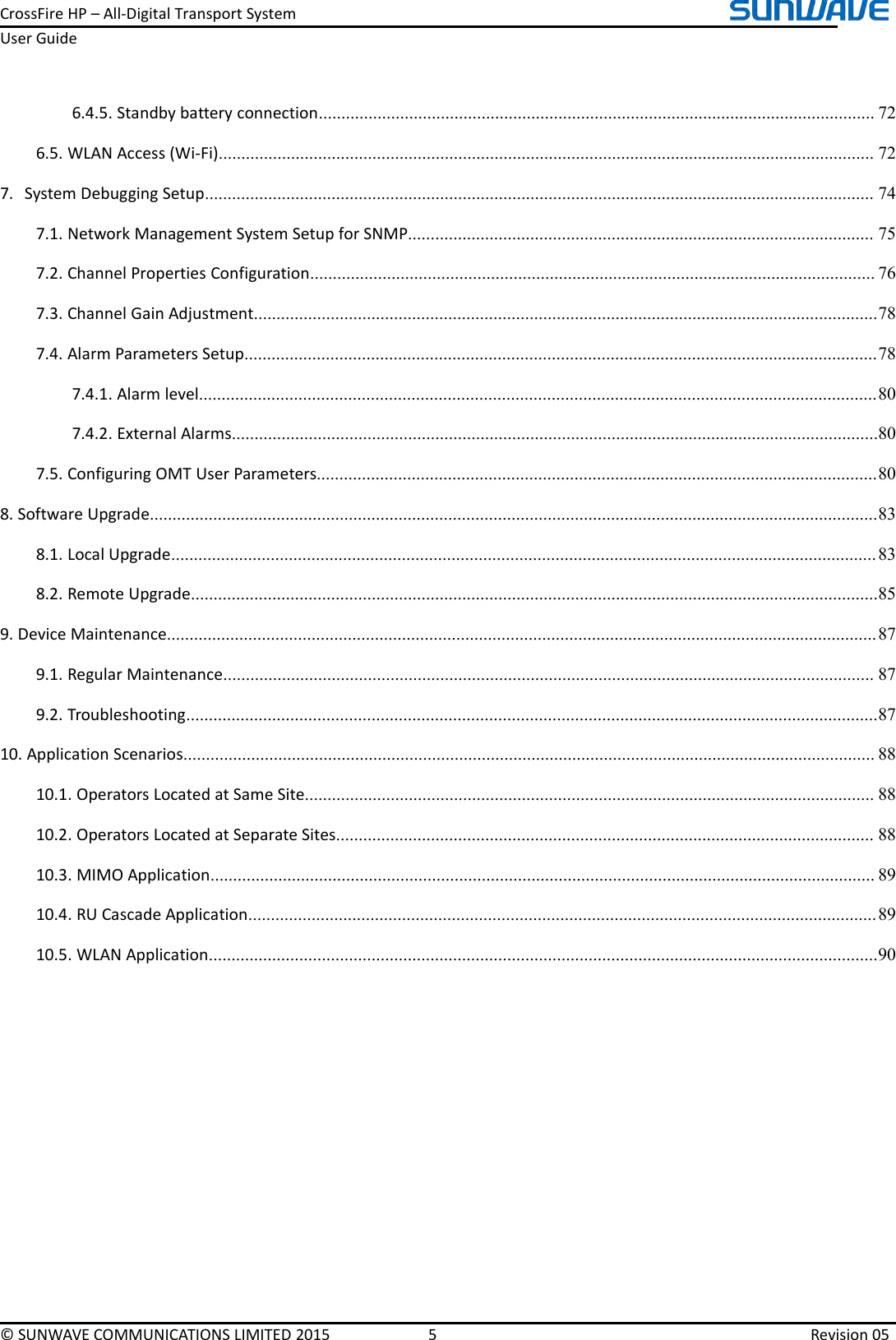 CrossFireHP–All-DigitalTransportSystemUserGuide©SUNWAVECOMMUNICATIONSLIMITED20155Revision056.4.5.Standbybatteryconnection...........................................................................................................................726.5.WLANAccess(Wi-Fi).................................................................................................................................................727.SystemDebuggingSetup....................................................................................................................................................747.1.NetworkManagementSystemSetupforSNMP.......................................................................................................757.2.ChannelPropertiesConfiguration.............................................................................................................................767.3.ChannelGainAdjustment..........................................................................................................................................787.4.AlarmParametersSetup............................................................................................................................................787.4.1.Alarmlevel......................................................................................................................................................807.4.2.ExternalAlarms...............................................................................................................................................807.5.ConfiguringOMTUserParameters............................................................................................................................808.SoftwareUpgrade.................................................................................................................................................................838.1.LocalUpgrade............................................................................................................................................................838.2.RemoteUpgrade........................................................................................................................................................859.DeviceMaintenance.............................................................................................................................................................879.1.RegularMaintenance................................................................................................................................................879.2.Troubleshooting.........................................................................................................................................................8710.ApplicationScenarios.........................................................................................................................................................8810.1.OperatorsLocatedatSameSite..............................................................................................................................8810.2.OperatorsLocatedatSeparateSites.......................................................................................................................8810.3.MIMOApplication...................................................................................................................................................8910.4.RUCascadeApplication...........................................................................................................................................8910.5.WLANApplication....................................................................................................................................................90