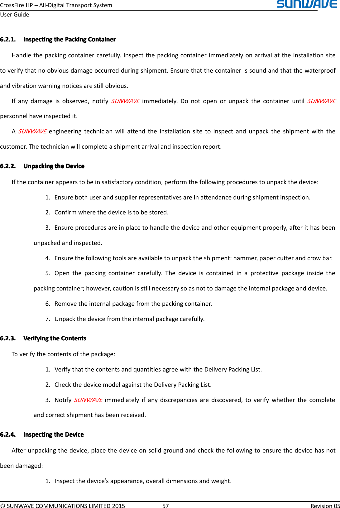 CrossFireHP–All-DigitalTransportSystemUserGuide©SUNWAVECOMMUNICATIONSLIMITED201557Revision056.2.1.6.2.1.6.2.1.6.2.1.InspectingI nspectingInspectingInspectingthet hethethePackingP ackingPackingPackingContainerC ontainerContainerContainerHandlethepackingcontainercarefully.Inspectthepackingcontainerimmediatelyonarrivalattheinstallationsitetoverifythatnoobviousdamageoccurredduringshipment.Ensurethatthecontainerissoundandthatthewaterproofandvibrationwarningnoticesarestillobvious.Ifanydamageisobserved,notifySUNWAVEimmediately.DonotopenorunpackthecontaineruntilSUNWAVEpersonnelhaveinspectedit.ASUNWAVEengineeringtechnicianwillattendtheinstallationsitetoinspectandunpacktheshipmentwiththecustomer.Thetechnicianwillcompleteashipmentarrivalandinspectionreport.6.2.2.6.2.2.6.2.2.6.2.2.UnpackingU npackingUnpackingUnpackingthet hethetheDeviceD eviceDeviceDeviceIfthecontainerappearstobeinsatisfactorycondition,performthefollowingprocedurestounpackthedevice:1.Ensurebothuserandsupplierrepresentativesareinattendanceduringshipmentinspection.2.Confirmwherethedeviceistobestored.3.Ensureproceduresareinplacetohandlethedeviceandotherequipmentproperly,afterithasbeenunpackedandinspected.4.Ensurethefollowingtoolsareavailabletounpacktheshipment:hammer,papercutterandcrowbar.5.Openthepackingcontainercarefully.Thedeviceiscontainedinaprotectivepackageinsidethepackingcontainer;however,cautionisstillnecessarysoasnottodamagetheinternalpackageanddevice.6.Removetheinternalpackagefromthepackingcontainer.7.Unpackthedevicefromtheinternalpackagecarefully.6.2.3.6.2.3.6.2.3.6.2.3.VerifyingV erifyingVerifyingVerifyingthet hethetheContentsC ontentsContentsContentsToverifythecontentsofthepackage:1.VerifythatthecontentsandquantitiesagreewiththeDeliveryPackingList.2.CheckthedevicemodelagainsttheDeliveryPackingList.3.NotifySUNWAVEimmediatelyifanydiscrepanciesarediscovered,toverifywhetherthecompleteandcorrectshipmenthasbeenreceived.6.2.4.6.2.4.6.2.4.6.2.4.InspectingI nspectingInspectingInspectingthet hethetheDeviceD eviceDeviceDeviceAfterunpackingthedevice,placethedeviceonsolidgroundandcheckthefollowingtoensurethedevicehasnotbeendamaged:1.Inspectthedevice’sappearance,overalldimensionsandweight.