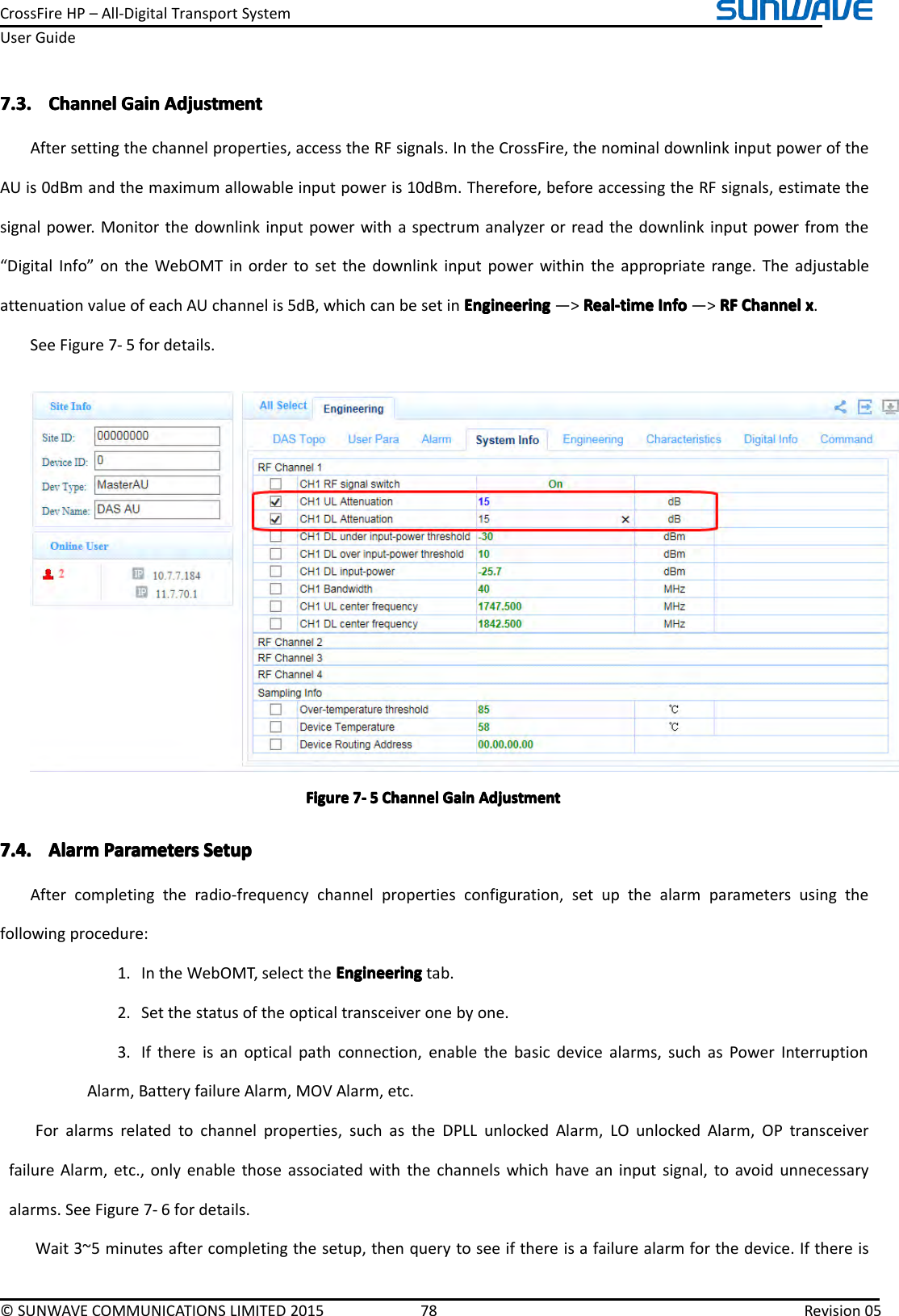 CrossFireHP–All-DigitalTransportSystemUserGuide©SUNWAVECOMMUNICATIONSLIMITED201578Revision057.3.7.3.7.3.7.3.ChannelC hannelChannelChannelGainG ainGainGainAdjustmentA djustmentAdjustmentAdjustmentAftersettingthechannelproperties,accesstheRFsignals.IntheCrossFire,thenominaldownlinkinputpoweroftheAUis0dBmandthemaximumallowableinputpoweris10dBm.Therefore,beforeaccessingtheRFsignals,estimatethesignalpower.Monitorthedownlinkinputpowerwithaspectrumanalyzerorreadthedownlinkinputpowerfromthe“DigitalInfo”ontheWebOMTinordertosetthedownlinkinputpowerwithintheappropriaterange.TheadjustableattenuationvalueofeachAUchannelis5dB,whichcanbesetinEngineeringE ngineeringEngineeringEngineering―&gt;Real-timeR eal-timeReal-timeReal-timeInfoI nfoInfoInfo―&gt;RFR FRFRFChannelC hannelChannelChannelxxxx.SeeFigure7-5fordetails.FigureFigureFigureFigure7777----5555ChannelC hannelChannelChannelGainG ainGainGainAdjustmentA djustmentAdjustmentAdjustment7.4.7.4.7.4.7.4.AlarmA larmAlarmAlarmParametersP arametersParametersParametersSetupS etupSetupSetupAftercompletingtheradio-frequencychannelpropertiesconfiguration,setupthealarmparametersusingthefollowingprocedure:1.IntheWebOMT,selecttheEngineeringE ngineeringEngineeringEngineeringtab.2.Setthestatusoftheopticaltransceiveronebyone.3.Ifthereisanopticalpathconnection,enablethebasicdevicealarms,suchasPowerInterruptionAlarm,BatteryfailureAlarm,MOVAlarm,etc.Foralarmsrelatedtochannelproperties,suchastheDPLLunlockedAlarm,LOunlockedAlarm,OPtransceiverfailureAlarm,etc.,onlyenablethoseassociatedwiththechannelswhichhaveaninputsignal,toavoidunnecessaryalarms.SeeFigure7-6fordetails.Wait3~5minutesaftercompletingthesetup,thenquerytoseeifthereisafailurealarmforthedevice.Ifthereis