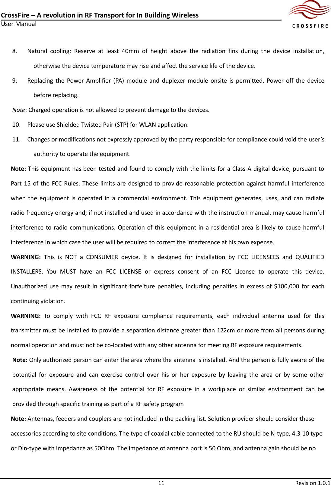 CrossFire – A revolution in RF Transport for In Building Wireless User Manual     11  Revision 1.0.1  8. Natural  cooling:  Reserve  at  least  40mm  of  height  above  the  radiation  fins  during  the  device  installation, otherwise the device temperature may rise and affect the service life of the device. 9. Replacing  the  Power  Amplifier  (PA)  module  and  duplexer  module  onsite  is  permitted.  Power  off  the  device before replacing. Note: Charged operation is not allowed to prevent damage to the devices.   10. Please use Shielded Twisted Pair (STP) for WLAN application. 11. Changes or modifications not expressly approved by the party responsible for compliance could void the user’s authority to operate the equipment.   Note: This equipment has been tested and found to comply with the limits for a Class A digital device, pursuant to Part 15 of the  FCC Rules. These limits are  designed to provide reasonable  protection against harmful  interference when  the  equipment  is  operated  in  a  commercial  environment.  This  equipment  generates,  uses,  and  can  radiate radio frequency energy and, if not installed and used in accordance with the instruction manual, may cause harmful interference to radio communications. Operation of this  equipment in  a  residential area is likely to cause harmful interference in which case the user will be required to correct the interference at his own expense. WARNING:  This  is  NOT  a  CONSUMER  device.  It  is  designed  for  installation  by  FCC  LICENSEES  and  QUALIFIED INSTALLERS.  You  MUST  have  an  FCC  LICENSE  or  express  consent  of  an  FCC  License  to  operate  this  device. Unauthorized use  may  result  in  significant  forfeiture  penalties,  including  penalties  in  excess  of  $100,000  for  each continuing violation. WARNING:  To  comply  with  FCC  RF  exposure  compliance  requirements,  each  individual  antenna  used  for  this transmitter must be installed to provide a separation distance greater than 172cm or more from all persons during normal operation and must not be co-located with any other antenna for meeting RF exposure requirements. Note: Only authorized person can enter the area where the antenna is installed. And the person is fully aware of the potential  for  exposure  and  can  exercise  control  over  his  or  her  exposure  by  leaving  the  area  or  by  some  other appropriate  means.  Awareness  of  the  potential  for  RF  exposure  in  a  workplace  or  similar  environment  can  be provided through specific training as part of a RF safety program Note: Antennas, feeders and couplers are not included in the packing list. Solution provider should consider these accessories according to site conditions. The type of coaxial cable connected to the RU should be N-type, 4.3-10 type or Din-type with impedance as 50Ohm. The impedance of antenna port is 50 Ohm, and antenna gain should be no 