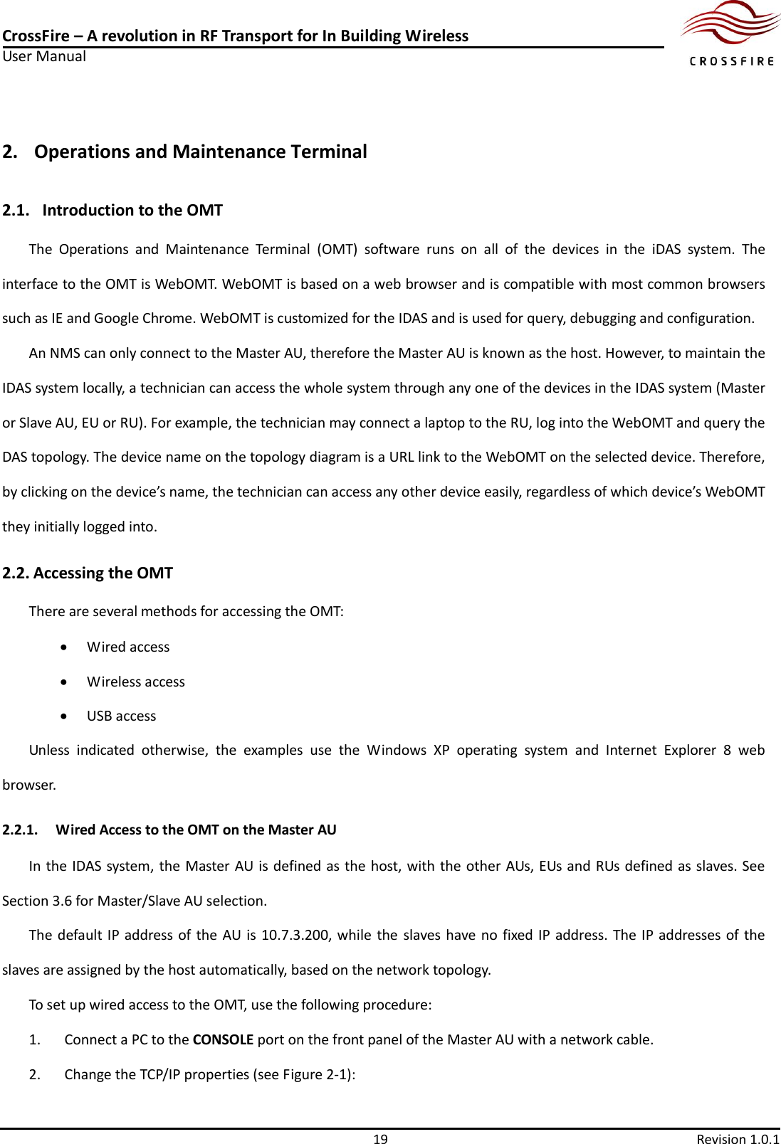 CrossFire – A revolution in RF Transport for In Building Wireless User Manual     19  Revision 1.0.1  2. Operations and Maintenance Terminal 2.1.   Introduction to the OMT The  Operations  and  Maintenance  Terminal  (OMT)  software  runs  on  all  of  the  devices  in  the  iDAS  system.  The interface to the OMT is WebOMT. WebOMT is based on a web browser and is compatible with most common browsers such as IE and Google Chrome. WebOMT is customized for the IDAS and is used for query, debugging and configuration. An NMS can only connect to the Master AU, therefore the Master AU is known as the host. However, to maintain the IDAS system locally, a technician can access the whole system through any one of the devices in the IDAS system (Master or Slave AU, EU or RU). For example, the technician may connect a laptop to the RU, log into the WebOMT and query the DAS topology. The device name on the topology diagram is a URL link to the WebOMT on the selected device. Therefore, by clicking on the device’s name, the technician can access any other device easily, regardless of which device’s WebOMT they initially logged into. 2.2. Accessing the OMT There are several methods for accessing the OMT:    Wired access  Wireless access  USB access Unless  indicated  otherwise,  the  examples  use  the  Windows  XP  operating  system  and  Internet  Explorer  8  web browser. 2.2.1. Wired Access to the OMT on the Master AU In the IDAS system, the Master AU is defined as the host, with the other AUs, EUs and RUs defined as slaves. See Section 3.6 for Master/Slave AU selection. The default IP address of the AU is 10.7.3.200, while the  slaves have no fixed IP address. The IP addresses of the slaves are assigned by the host automatically, based on the network topology. To set up wired access to the OMT, use the following procedure: 1. Connect a PC to the CONSOLE port on the front panel of the Master AU with a network cable. 2. Change the TCP/IP properties (see Figure 2-1): 