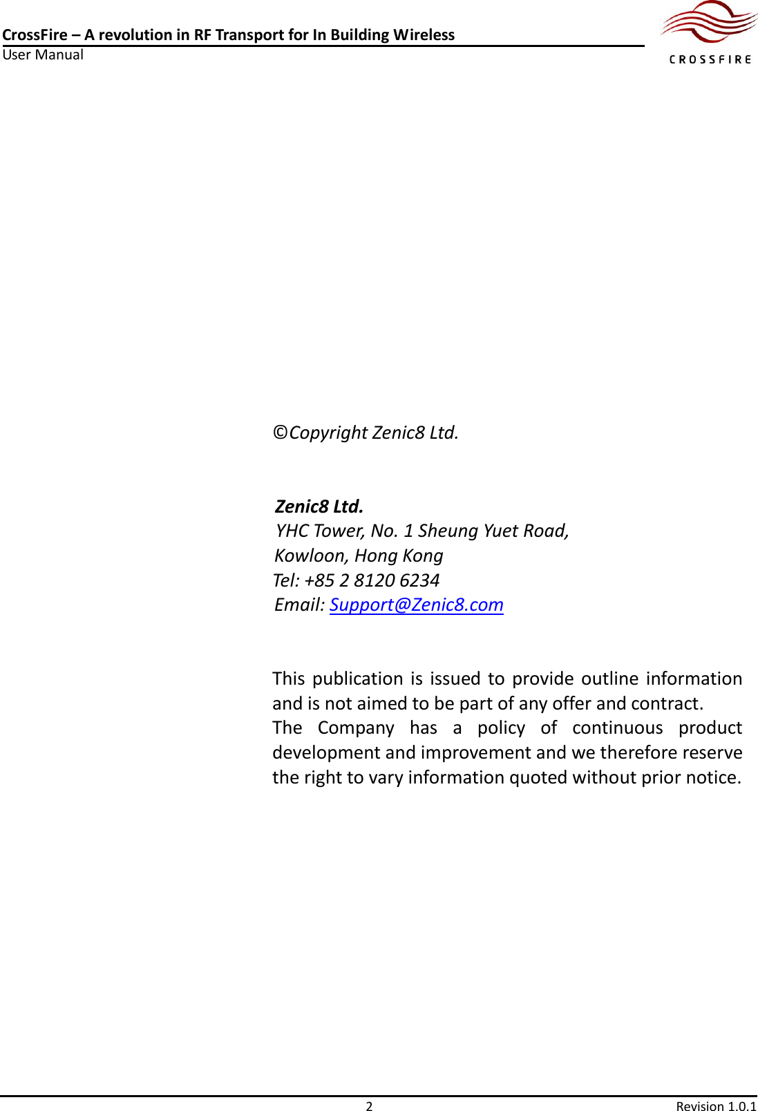CrossFire – A revolution in RF Transport for In Building Wireless User Manual      2  Revision 1.0.1               ©Copyright Zenic8 Ltd.   Zenic8 Ltd.                     YHC Tower, No. 1 Sheung Yuet Road,   Kowloon, Hong Kong Tel: +85 2 8120 6234 Email: Support@Zenic8.com   This publication is issued to  provide  outline information and is not aimed to be part of any offer and contract.   The  Company  has  a  policy  of  continuous  product development and improvement and we therefore reserve the right to vary information quoted without prior notice. 