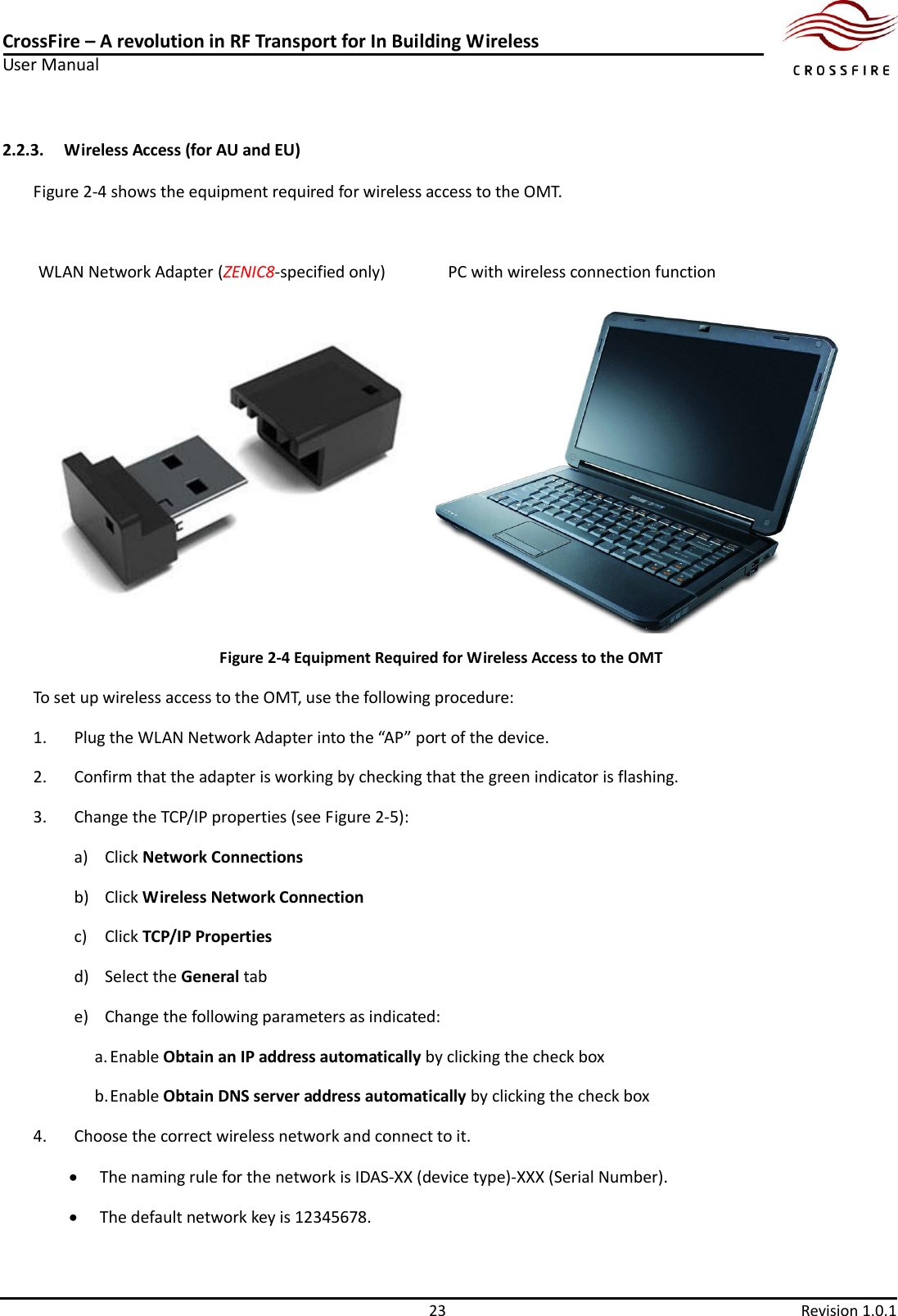 CrossFire – A revolution in RF Transport for In Building Wireless User Manual     23  Revision 1.0.1  2.2.3. Wireless Access (for AU and EU) Figure 2-4 shows the equipment required for wireless access to the OMT.   WLAN Network Adapter (ZENIC8-specified only)            PC with wireless connection function                                  Figure 2-4 Equipment Required for Wireless Access to the OMT                                                                         To set up wireless access to the OMT, use the following procedure: 1. Plug the WLAN Network Adapter into the “AP” port of the device. 2. Confirm that the adapter is working by checking that the green indicator is flashing. 3. Change the TCP/IP properties (see Figure 2-5): a) Click Network Connections b) Click Wireless Network Connection c) Click TCP/IP Properties d) Select the General tab e) Change the following parameters as indicated: a. Enable Obtain an IP address automatically by clicking the check box b. Enable Obtain DNS server address automatically by clicking the check box 4. Choose the correct wireless network and connect to it.  The naming rule for the network is IDAS-XX (device type)-XXX (Serial Number).  The default network key is 12345678. 