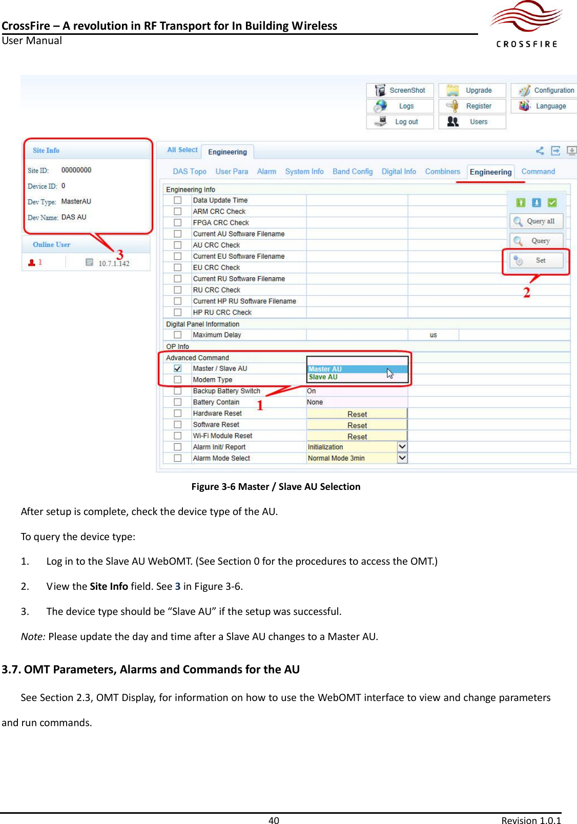 CrossFire – A revolution in RF Transport for In Building Wireless User Manual     40  Revision 1.0.1   Figure 3-6 Master / Slave AU Selection After setup is complete, check the device type of the AU. To query the device type: 1. Log in to the Slave AU WebOMT. (See Section 0 for the procedures to access the OMT.) 2. View the Site Info field. See 3 in Figure 3-6. 3. The device type should be “Slave AU” if the setup was successful.   Note: Please update the day and time after a Slave AU changes to a Master AU. 3.7. OMT Parameters, Alarms and Commands for the AU See Section 2.3, OMT Display, for information on how to use the WebOMT interface to view and change parameters and run commands.  