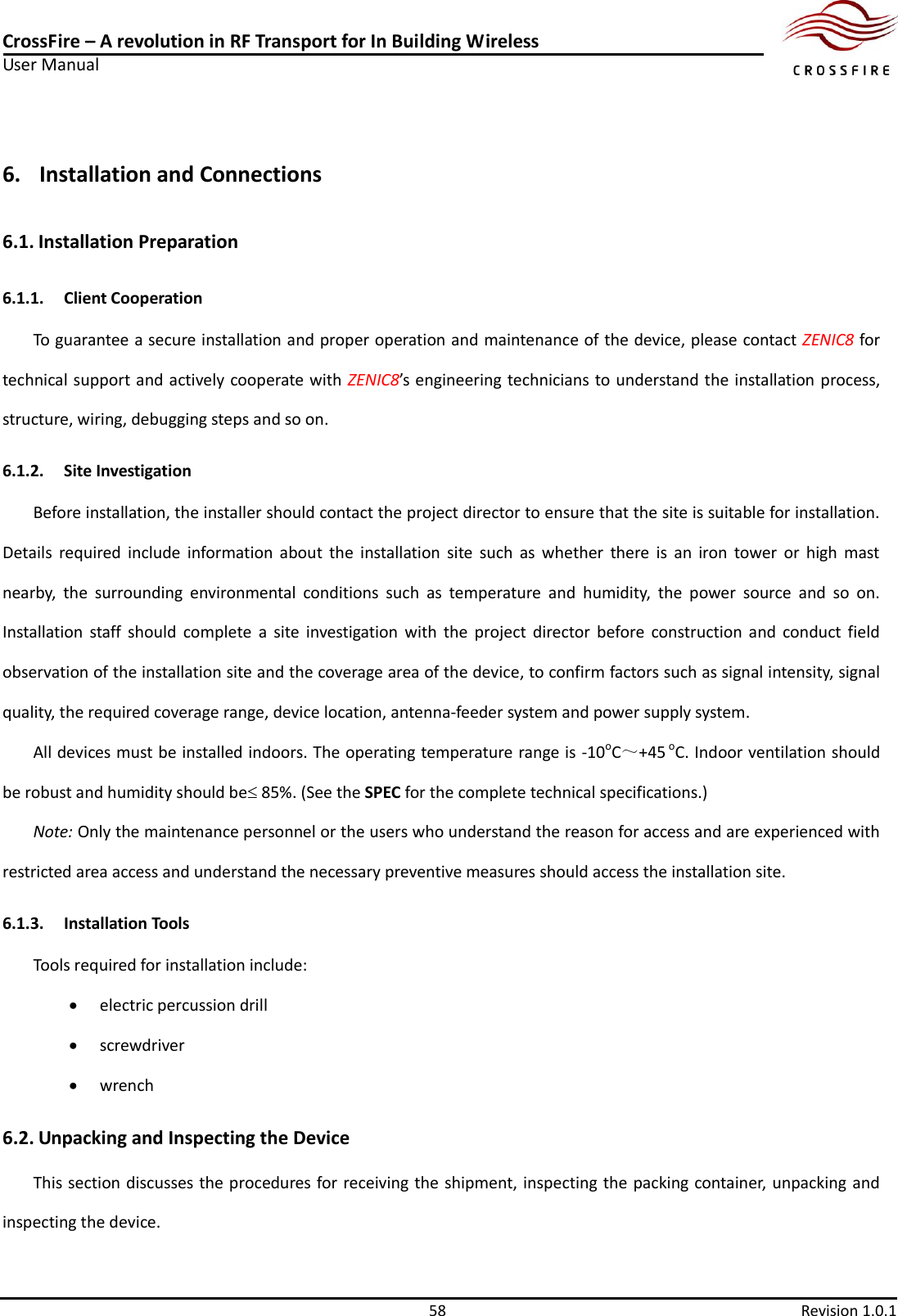 CrossFire – A revolution in RF Transport for In Building Wireless User Manual     58  Revision 1.0.1  6. Installation and Connections 6.1. Installation Preparation 6.1.1. Client Cooperation To guarantee a secure installation and proper operation and maintenance of the device, please contact ZENIC8 for technical support and actively cooperate with ZENIC8’s engineering technicians to understand the installation process,                                                                                                                                                                                                                                                                                                                                                                                                                                                                                                                                                                                                                                                                                                                                                                                                                                                                                                                                                                                                                                                                                                                                                                                                                                                                                  structure, wiring, debugging steps and so on. 6.1.2. Site Investigation Before installation, the installer should contact the project director to ensure that the site is suitable for installation. Details  required  include  information  about  the  installation  site  such  as  whether  there  is  an  iron  tower  or  high  mast nearby,  the  surrounding  environmental  conditions  such  as  temperature  and  humidity,  the  power  source  and  so  on. Installation  staff  should  complete  a  site  investigation  with  the  project  director  before  construction  and  conduct  field observation of the installation site and the coverage area of the device, to confirm factors such as signal intensity, signal quality, the required coverage range, device location, antenna-feeder system and power supply system. All devices must be installed indoors. The operating temperature range is -10oC～+45 oC. Indoor ventilation should be robust and humidity should be 85%. (See the SPEC for the complete technical specifications.) Note: Only the maintenance personnel or the users who understand the reason for access and are experienced with restricted area access and understand the necessary preventive measures should access the installation site. 6.1.3. Installation Tools Tools required for installation include:    electric percussion drill  screwdriver  wrench 6.2. Unpacking and Inspecting the Device This section discusses the procedures for receiving the shipment, inspecting the packing container, unpacking and inspecting the device. 