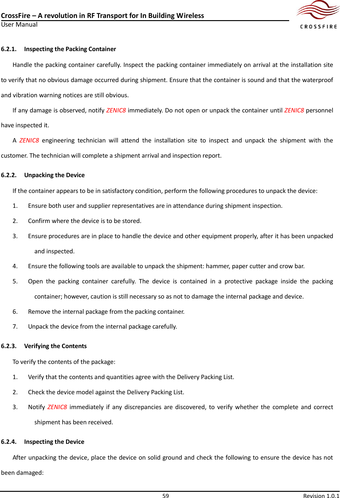 CrossFire – A revolution in RF Transport for In Building Wireless User Manual     59  Revision 1.0.1  6.2.1. Inspecting the Packing Container Handle the packing container carefully. Inspect the packing container immediately on arrival at the installation site to verify that no obvious damage occurred during shipment. Ensure that the container is sound and that the waterproof and vibration warning notices are still obvious. If any damage is observed, notify ZENIC8 immediately. Do not open or unpack the container until ZENIC8 personnel have inspected it. A  ZENIC8  engineering  technician  will  attend  the  installation  site  to  inspect  and  unpack  the  shipment  with  the customer. The technician will complete a shipment arrival and inspection report. 6.2.2. Unpacking the Device If the container appears to be in satisfactory condition, perform the following procedures to unpack the device: 1. Ensure both user and supplier representatives are in attendance during shipment inspection. 2. Confirm where the device is to be stored. 3. Ensure procedures are in place to handle the device and other equipment properly, after it has been unpacked and inspected. 4. Ensure the following tools are available to unpack the shipment: hammer, paper cutter and crow bar. 5. Open  the  packing  container  carefully.  The  device  is  contained  in  a  protective  package  inside  the  packing container; however, caution is still necessary so as not to damage the internal package and device. 6. Remove the internal package from the packing container. 7. Unpack the device from the internal package carefully. 6.2.3. Verifying the Contents To verify the contents of the package: 1. Verify that the contents and quantities agree with the Delivery Packing List. 2. Check the device model against the Delivery Packing List. 3. Notify  ZENIC8  immediately if  any  discrepancies  are  discovered,  to  verify  whether  the  complete  and  correct shipment has been received. 6.2.4. Inspecting the Device After unpacking the device, place the device on solid ground and check the following to ensure the device has not been damaged: 