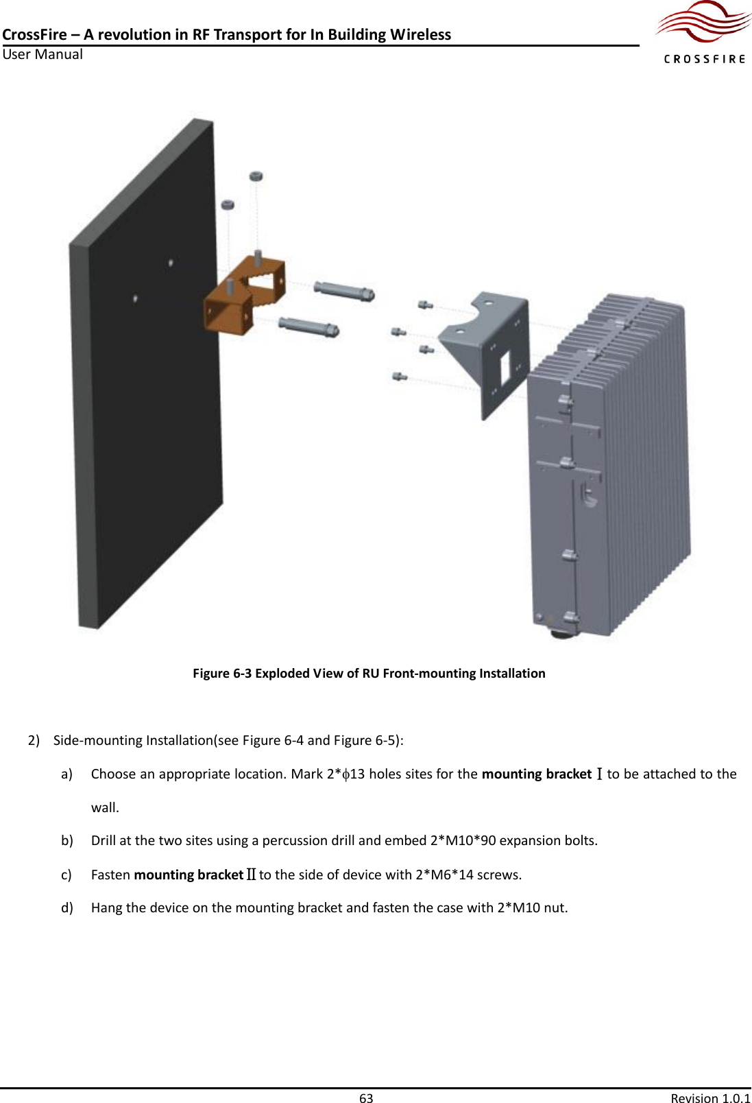 CrossFire – A revolution in RF Transport for In Building Wireless User Manual     63  Revision 1.0.1   Figure 6-3 Exploded View of RU Front-mounting Installation  2) Side-mounting Installation(see Figure 6-4 and Figure 6-5): a) Choose an appropriate location. Mark 2*13 holes sites for the mounting bracketⅠto be attached to the wall. b) Drill at the two sites using a percussion drill and embed 2*M10*90 expansion bolts. c) Fasten mounting bracketⅡto the side of device with 2*M6*14 screws. d) Hang the device on the mounting bracket and fasten the case with 2*M10 nut. 