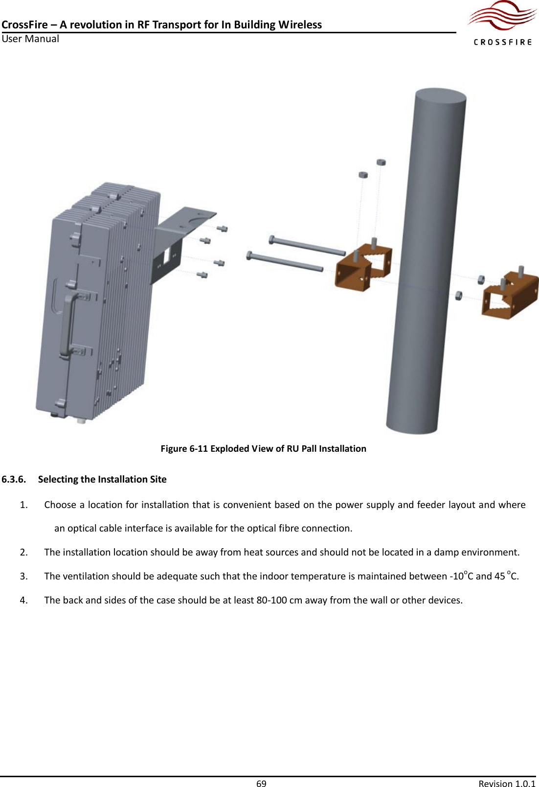 CrossFire – A revolution in RF Transport for In Building Wireless User Manual     69  Revision 1.0.1   Figure 6-11 Exploded View of RU Pall Installation 6.3.6. Selecting the Installation Site 1. Choose a location for installation that is convenient based on the power supply and feeder layout and where an optical cable interface is available for the optical fibre connection. 2. The installation location should be away from heat sources and should not be located in a damp environment. 3. The ventilation should be adequate such that the indoor temperature is maintained between -10oC and 45 oC. 4. The back and sides of the case should be at least 80-100 cm away from the wall or other devices. 