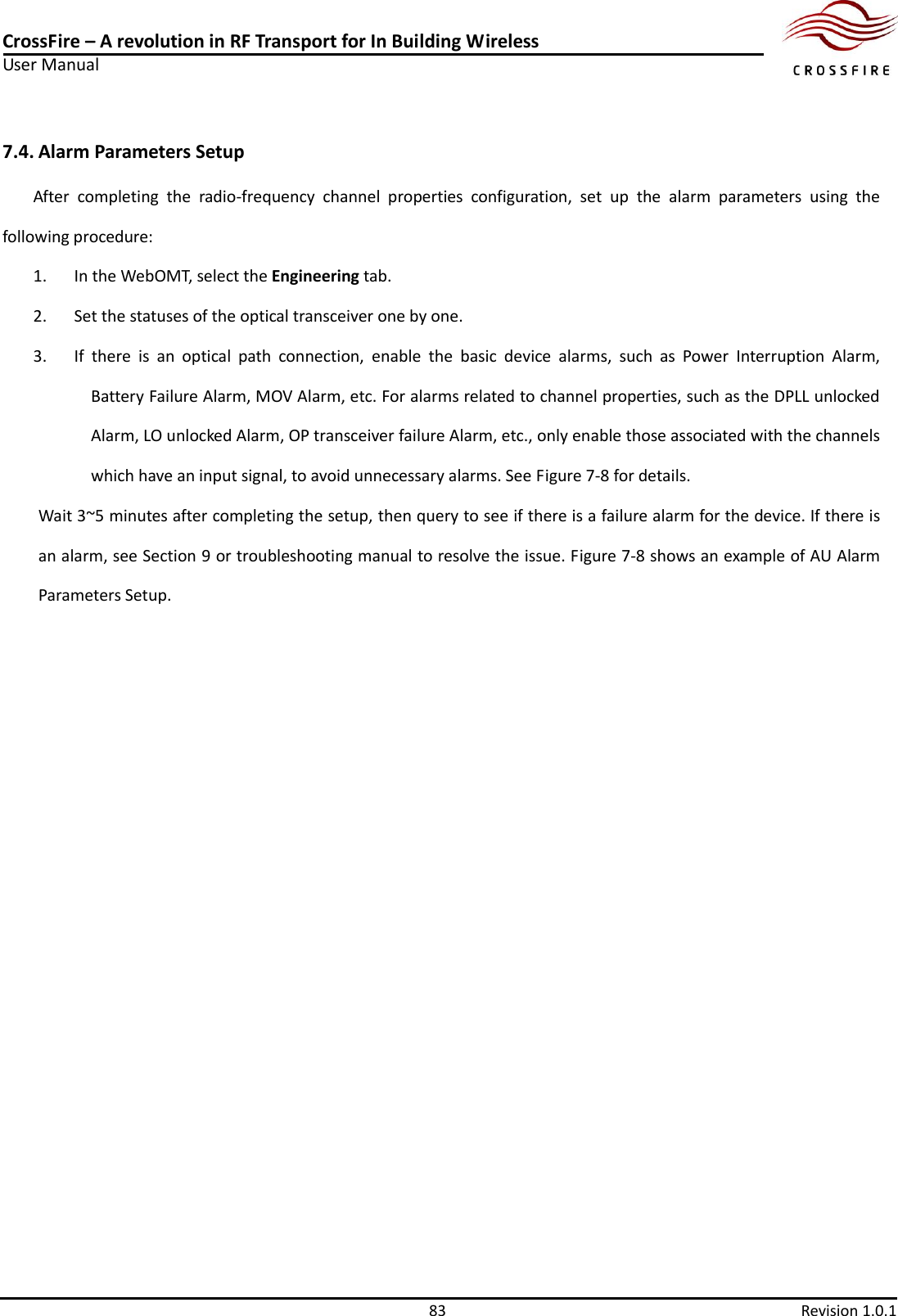 CrossFire – A revolution in RF Transport for In Building Wireless User Manual     83  Revision 1.0.1  7.4. Alarm Parameters Setup After  completing  the  radio-frequency  channel  properties  configuration,  set  up  the  alarm  parameters  using  the following procedure: 1. In the WebOMT, select the Engineering tab. 2. Set the statuses of the optical transceiver one by one.   3. If  there  is  an  optical  path  connection,  enable  the  basic  device  alarms,  such  as  Power  Interruption  Alarm, Battery Failure Alarm, MOV Alarm, etc. For alarms related to channel properties, such as the DPLL unlocked Alarm, LO unlocked Alarm, OP transceiver failure Alarm, etc., only enable those associated with the channels which have an input signal, to avoid unnecessary alarms. See Figure 7-8 for details. Wait 3~5 minutes after completing the setup, then query to see if there is a failure alarm for the device. If there is an alarm, see Section 9 or troubleshooting manual to resolve the issue. Figure 7-8 shows an example of AU Alarm Parameters Setup. 