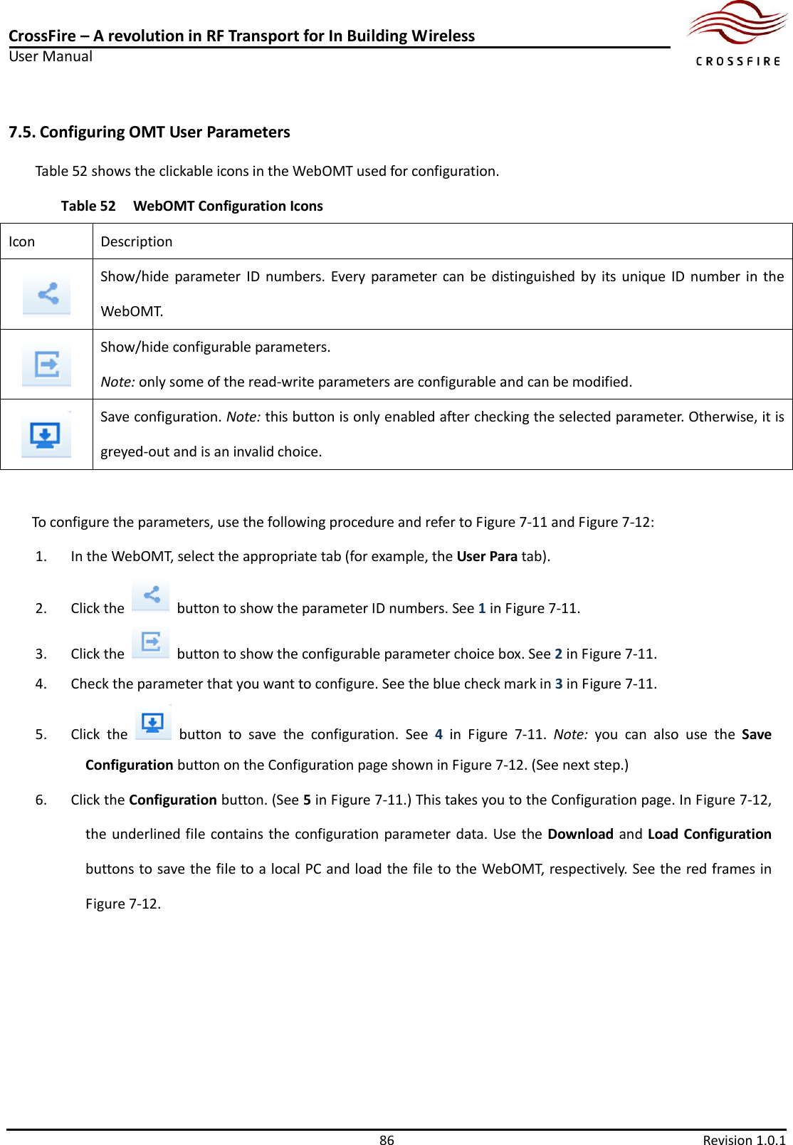 CrossFire – A revolution in RF Transport for In Building Wireless User Manual     86  Revision 1.0.1  7.5. Configuring OMT User Parameters Table 52 shows the clickable icons in the WebOMT used for configuration.   Table 52 WebOMT Configuration Icons Icon Description  Show/hide parameter  ID  numbers.  Every parameter  can  be  distinguished by  its  unique  ID  number  in  the WebOMT.  Show/hide configurable parameters.   Note: only some of the read-write parameters are configurable and can be modified.  Save configuration. Note: this button is only enabled after checking the selected parameter. Otherwise, it is greyed-out and is an invalid choice.  To configure the parameters, use the following procedure and refer to Figure 7-11 and Figure 7-12: 1. In the WebOMT, select the appropriate tab (for example, the User Para tab). 2. Click the    button to show the parameter ID numbers. See 1 in Figure 7-11. 3. Click the    button to show the configurable parameter choice box. See 2 in Figure 7-11. 4. Check the parameter that you want to configure. See the blue check mark in 3 in Figure 7-11.   5. Click  the    button  to  save  the  configuration.  See  4 in  Figure  7-11.  Note:  you  can  also  use  the  Save Configuration button on the Configuration page shown in Figure 7-12. (See next step.) 6. Click the Configuration button. (See 5 in Figure 7-11.) This takes you to the Configuration page. In Figure 7-12, the underlined file contains the configuration parameter data. Use the Download and Load Configuration buttons to save the file to a local PC and load the file to the WebOMT, respectively. See the red frames in Figure 7-12.  