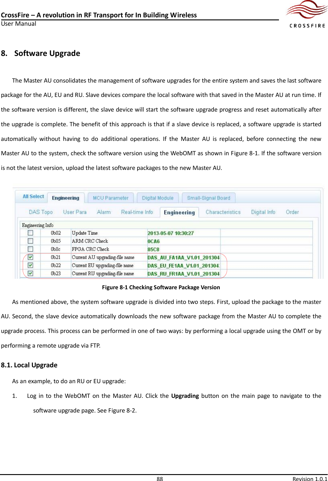 CrossFire – A revolution in RF Transport for In Building Wireless User Manual     88  Revision 1.0.1  8. Software Upgrade   The Master AU consolidates the management of software upgrades for the entire system and saves the last software package for the AU, EU and RU. Slave devices compare the local software with that saved in the Master AU at run time. If the software version is different, the slave device will start the software upgrade progress and reset automatically after the upgrade is complete. The benefit of this approach is that if a slave device is replaced, a software upgrade is started automatically  without  having  to  do  additional  operations.  If  the  Master  AU  is  replaced,  before  connecting  the  new Master AU to the system, check the software version using the WebOMT as shown in Figure 8-1. If the software version is not the latest version, upload the latest software packages to the new Master AU.  Figure 8-1 Checking Software Package Version As mentioned above, the system software upgrade is divided into two steps. First, upload the package to the master AU. Second, the slave device automatically downloads the new software package from the Master AU to complete the upgrade process. This process can be performed in one of two ways: by performing a local upgrade using the OMT or by performing a remote upgrade via FTP.   8.1. Local Upgrade As an example, to do an RU or EU upgrade: 1. Log  in  to the WebOMT on the  Master AU.  Click the  Upgrading button  on  the  main page to navigate  to the software upgrade page. See Figure 8-2. 