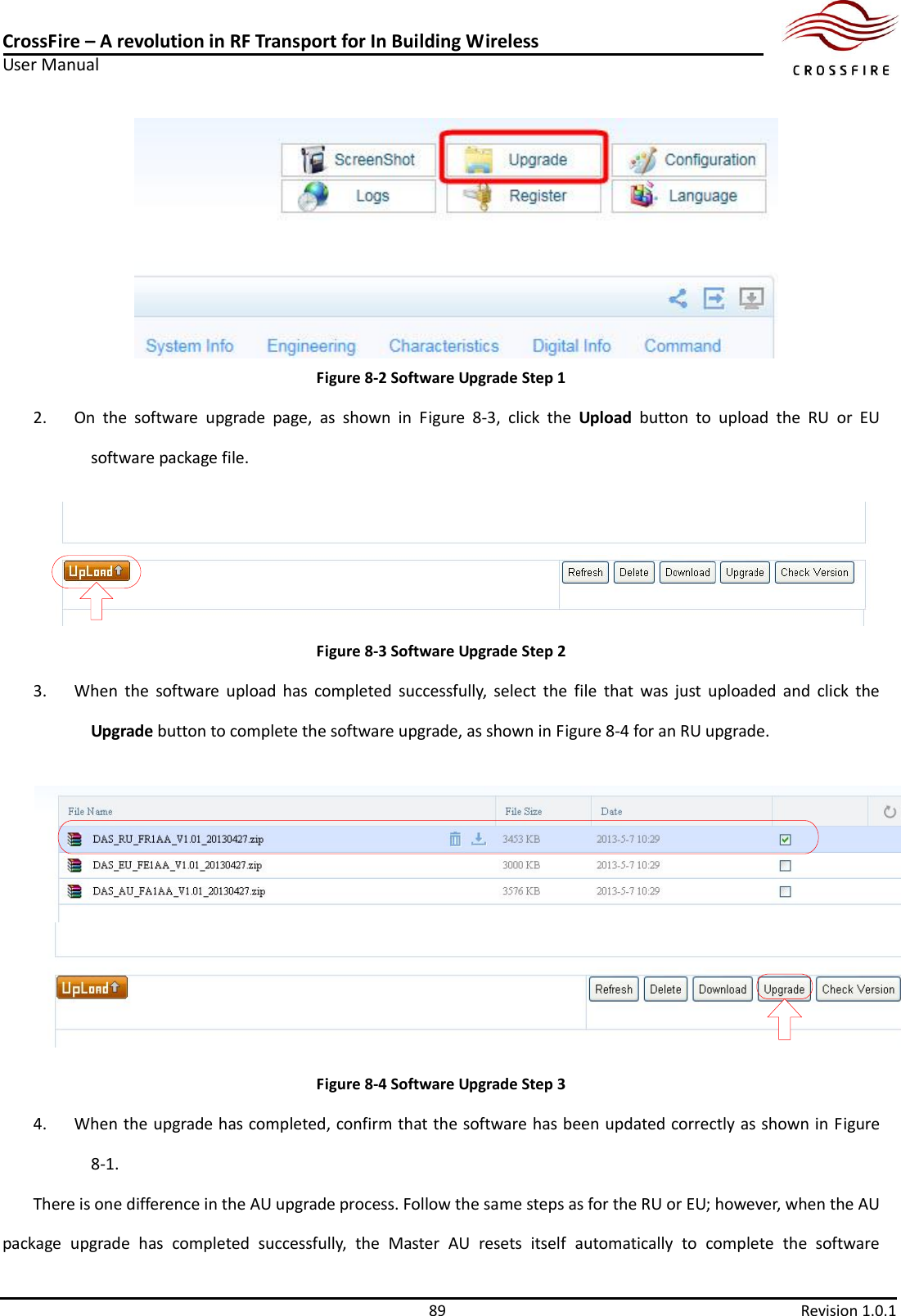 CrossFire – A revolution in RF Transport for In Building Wireless User Manual     89  Revision 1.0.1   Figure 8-2 Software Upgrade Step 1 2. On  the  software  upgrade  page,  as  shown  in  Figure  8-3,  click  the  Upload  button  to  upload  the  RU  or  EU software package file.    Figure 8-3 Software Upgrade Step 2 3. When  the  software  upload  has  completed  successfully,  select  the  file  that  was  just  uploaded  and  click  the Upgrade button to complete the software upgrade, as shown in Figure 8-4 for an RU upgrade.    Figure 8-4 Software Upgrade Step 3 4. When the upgrade has completed, confirm that the software has been updated correctly as shown in Figure 8-1.   There is one difference in the AU upgrade process. Follow the same steps as for the RU or EU; however, when the AU package  upgrade  has  completed  successfully,  the  Master  AU  resets  itself  automatically  to  complete  the  software 