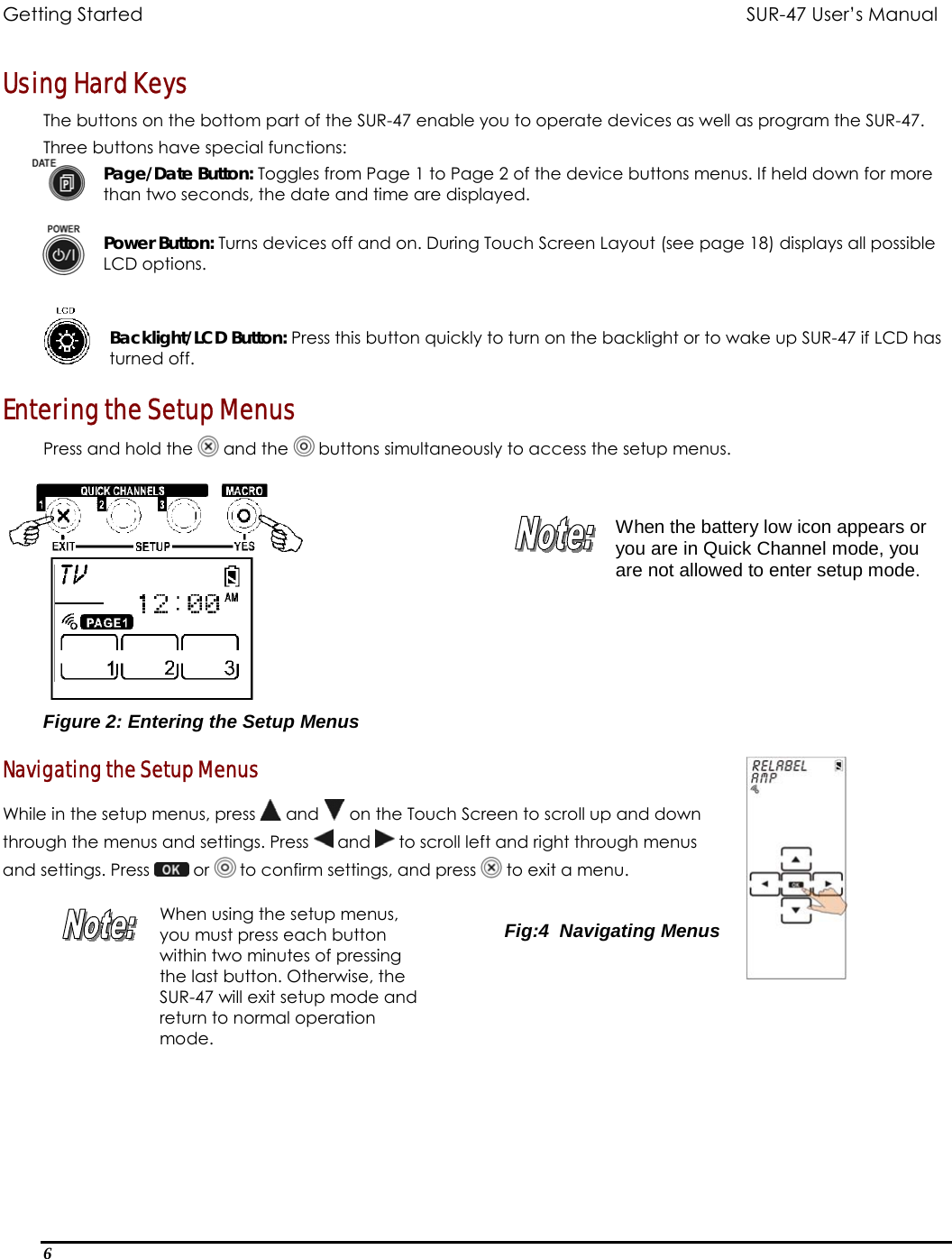 Getting Started          SUR-47 User’s Manual   Using Hard Keys The buttons on the bottom part of the SUR-47 enable you to operate devices as well as program the SUR-47. Three buttons have special functions: Page/Date Button: Toggles from Page 1 to Page 2 of the device buttons menus. If held down for more than two seconds, the date and time are displayed.  Power Button: Turns devices off and on. During Touch Screen Layout (see page 18) displays all possible LCD options.   Backlight/LCD Button: Press this button quickly to turn on the backlight or to wake up SUR-47 if LCD has turned off. Entering the Setup Menus Press and hold the   and the   buttons simultaneously to access the setup menus.   When the battery low icon appears or you are in Quick Channel mode, you are not allowed to enter setup mode. Figure 2: Entering the Setup Menus  Navigating the Setup Menus While in the setup menus, press   and   on the Touch Screen to scroll up and down  through the menus and settings. Press   and   to scroll left and right through menus  and settings. Press   or   to confirm settings, and press   to exit a menu.   When using the setup menus, you must press each button within two minutes of pressing the last button. Otherwise, the SUR-47 will exit setup mode and return to normal operation mode.  Fig:4  Navigating Menus  6  