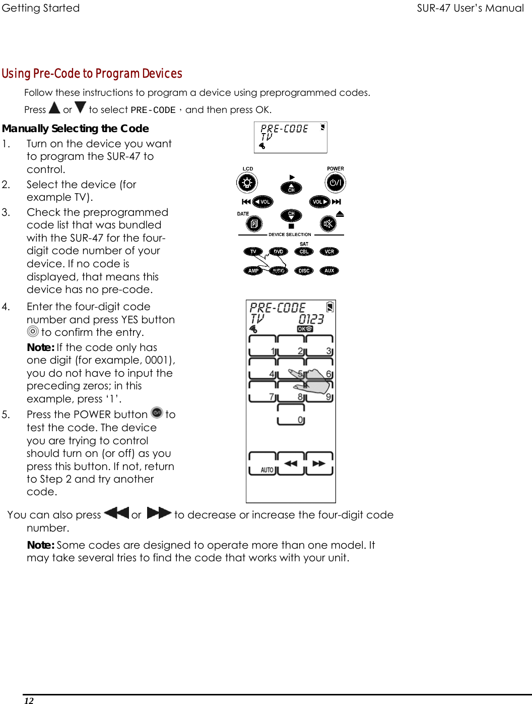 Getting Started          SUR-47 User’s Manual    Using Pre-Code to Program Devices  Follow these instructions to program a device using preprogrammed codes. Press   or   to select PRE-CODE，and then press OK.  Manually Selecting the Code 1.  Turn on the device you want to program the SUR-47 to control. 2.  Select the device (for example TV). 3.  Check the preprogrammed code list that was bundled with the SUR-47 for the four-digit code number of your device. If no code is displayed, that means this device has no pre-code.  4.  Enter the four-digit code number and press YES button   to confirm the entry. Note: If the code only has one digit (for example, 0001), you do not have to input the preceding zeros; in this example, press ‘1’. 5.  Press the POWER button   to test the code. The device you are trying to control should turn on (or off) as you press this button. If not, return to Step 2 and try another code.   You can also press   or    to decrease or increase the four-digit code number. Note: Some codes are designed to operate more than one model. It may take several tries to find the code that works with your unit. 12  