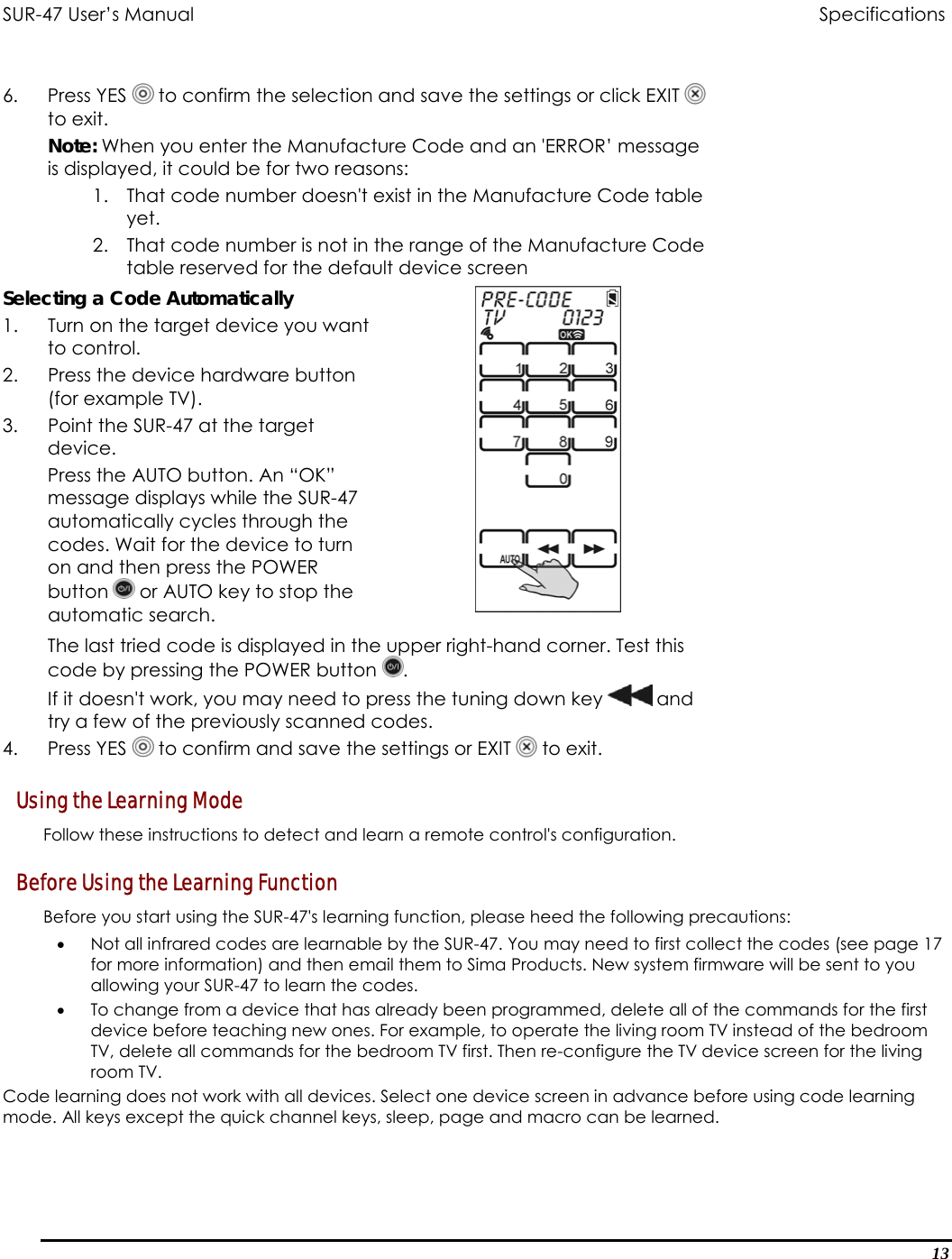 SUR-47 User’s Manual                                Specifications  6. Press YES  to confirm the selection and save the settings or click EXIT   to exit. Note: When you enter the Manufacture Code and an &apos;ERROR’ message is displayed, it could be for two reasons: 1.  That code number doesn&apos;t exist in the Manufacture Code table yet. 2.  That code number is not in the range of the Manufacture Code table reserved for the default device screen Selecting a Code Automatically 1.  Turn on the target device you want to control. 2.  Press the device hardware button (for example TV). 3.  Point the SUR-47 at the target device. Press the AUTO button. An “OK” message displays while the SUR-47 automatically cycles through the codes. Wait for the device to turn on and then press the POWER button   or AUTO key to stop the automatic search.   The last tried code is displayed in the upper right-hand corner. Test this code by pressing the POWER button  .  If it doesn&apos;t work, you may need to press the tuning down key  and try a few of the previously scanned codes. 4. Press YES  to confirm and save the settings or EXIT   to exit. Using the Learning Mode Follow these instructions to detect and learn a remote control&apos;s configuration. Before Using the Learning Function Before you start using the SUR-47&apos;s learning function, please heed the following precautions: •  Not all infrared codes are learnable by the SUR-47. You may need to first collect the codes (see page 17 for more information) and then email them to Sima Products. New system firmware will be sent to you allowing your SUR-47 to learn the codes. •  To change from a device that has already been programmed, delete all of the commands for the first device before teaching new ones. For example, to operate the living room TV instead of the bedroom TV, delete all commands for the bedroom TV first. Then re-configure the TV device screen for the living room TV.   Code learning does not work with all devices. Select one device screen in advance before using code learning mode. All keys except the quick channel keys, sleep, page and macro can be learned.13 