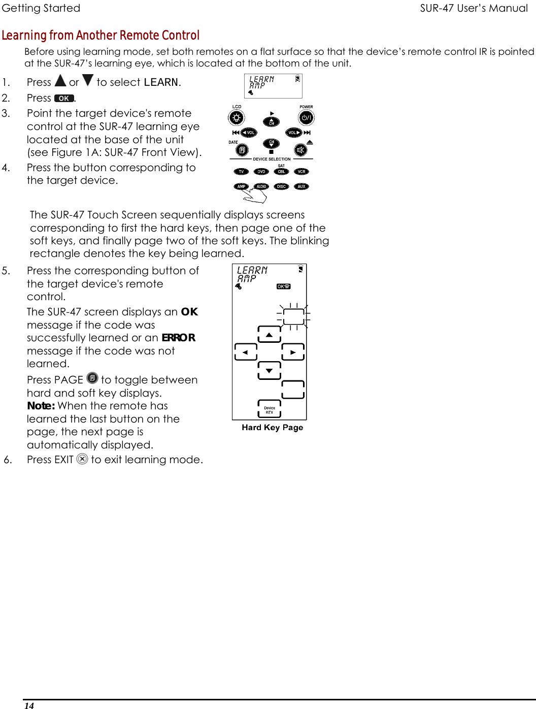 Getting Started          SUR-47 User’s Manual   Learning from Another Remote Control Before using learning mode, set both remotes on a flat surface so that the device’s remote control IR is pointed at the SUR-47’s learning eye, which is located at the bottom of the unit. 1. Press  or   to select LEARN. 2. Press  .  3.  Point the target device&apos;s remote control at the SUR-47 learning eye located at the base of the unit (see Figure 1A: SUR-47 Front View). 4.  Press the button corresponding to the target device.   The SUR-47 Touch Screen sequentially displays screens corresponding to first the hard keys, then page one of the soft keys, and finally page two of the soft keys. The blinking rectangle denotes the key being learned. 5.  Press the corresponding button of the target device&apos;s remote control.  The SUR-47 screen displays an OK message if the code was successfully learned or an ERROR message if the code was not learned. Press PAGE   to toggle between hard and soft key displays. Note: When the remote has learned the last button on the page, the next page is automatically displayed. 6.     Press EXIT   to exit learning mode.   14  