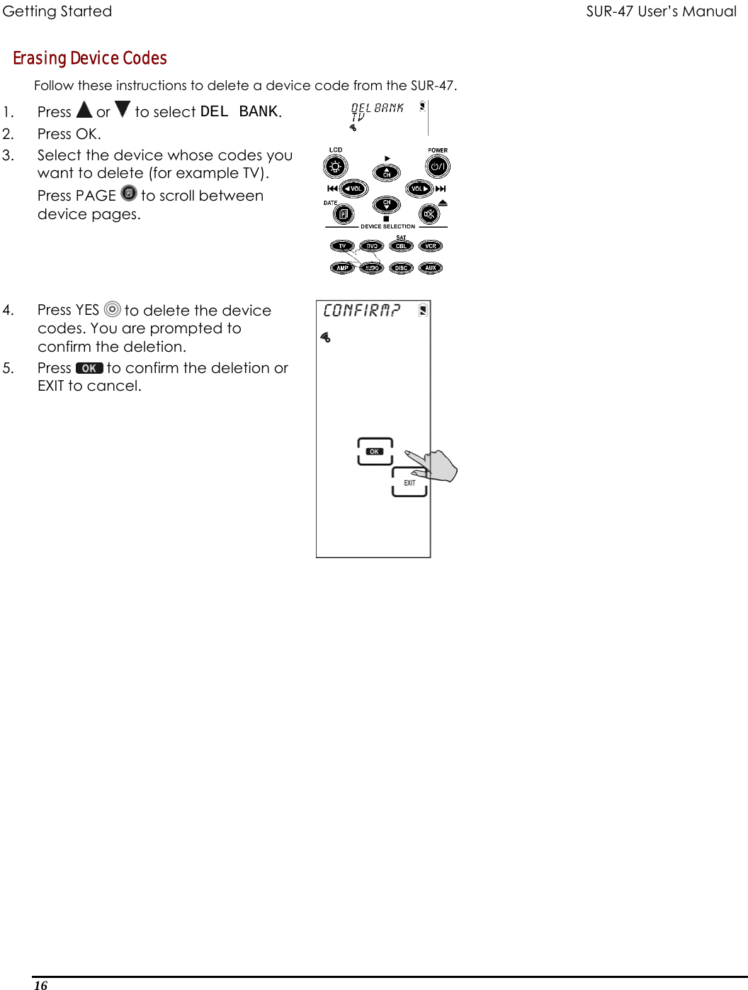 Getting Started          SUR-47 User’s Manual   Erasing Device Codes Follow these instructions to delete a device code from the SUR-47. 1. Press  or   to select DEL BANK. 2. Press OK.  3.  Select the device whose codes you want to delete (for example TV). Press PAGE   to scroll between device pages.   4. Press YES  to delete the device codes. You are prompted to confirm the deletion. 5. Press   to confirm the deletion or EXIT to cancel.    16  