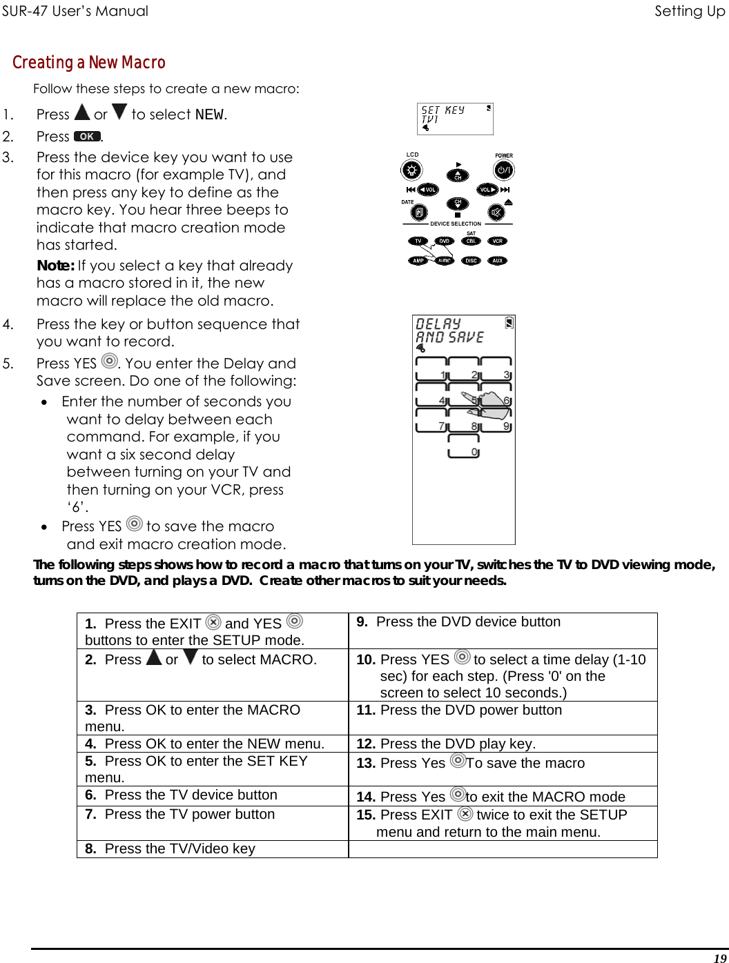 SUR-47 User’s Manual                                       Setting Up Creating a New Macro Follow these steps to create a new macro: 1. Press  or   to select NEW. 2. Press  .  3.  Press the device key you want to use for this macro (for example TV), and then press any key to define as the macro key. You hear three beeps to indicate that macro creation mode has started. Note: If you select a key that already has a macro stored in it, the new macro will replace the old macro.  4.  Press the key or button sequence that you want to record. 5. Press YES . You enter the Delay and Save screen. Do one of the following: •  Enter the number of seconds you want to delay between each command. For example, if you want a six second delay between turning on your TV and then turning on your VCR, press ‘6’. •  Press YES   to save the macro and exit macro creation mode.   The following steps shows how to record a macro that turns on your TV, switches the TV to DVD viewing mode, turns on the DVD, and plays a DVD.  Create other macros to suit your needs.   1.  Press the EXIT   and YES   buttons to enter the SETUP mode. 9.  Press the DVD device button 2.  Press   or   to select MACRO.  10. Press YES   to select a time delay (1-10        sec) for each step. (Press &apos;0&apos; on the        screen to select 10 seconds.) 3.  Press OK to enter the MACRO menu.  11. Press the DVD power button 4.  Press OK to enter the NEW menu.  12. Press the DVD play key. 5.  Press OK to enter the SET KEY menu.  13. Press Yes  To save the macro 6.  Press the TV device button  14. Press Yes  to exit the MACRO mode 7.  Press the TV power button  15. Press EXIT   twice to exit the SETUP       menu and return to the main menu. 8.  Press the TV/Video key   19 