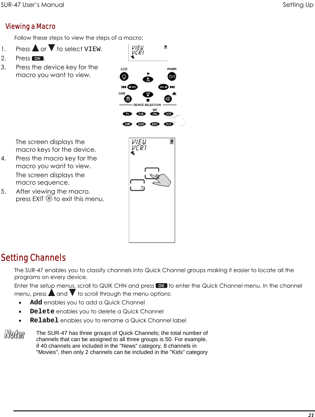 SUR-47 User’s Manual                                       Setting Up Viewing a Macro Follow these steps to view the steps of a macro: 1. Press  or   to select VIEW. 2. Press  .  3.  Press the device key for the macro you want to view.   The screen displays the macro keys for the device. 4.  Press the macro key for the macro you want to view.  The screen displays the macro sequence.  5.  After viewing the macro, press EXIT   to exit this menu.  Setting Channels The SUR-47 enables you to classify channels into Quick Channel groups making it easier to locate all the programs on every device. Enter the setup menus, scroll to QUIK CHN and press   to enter the Quick Channel menu. In the channel menu, press   and   to scroll through the menu options: •  Add enables you to add a Quick Channel  •  Delete enables you to delete a Quick Channel  •  Relabel enables you to rename a Quick Channel label  The SUR-47 has three groups of Quick Channels; the total number of channels that can be assigned to all three groups is 50. For example, if 40 channels are included in the &quot;News&quot; category, 8 channels in &quot;Movies&quot;, then only 2 channels can be included in the &quot;Kids&quot; category  21 