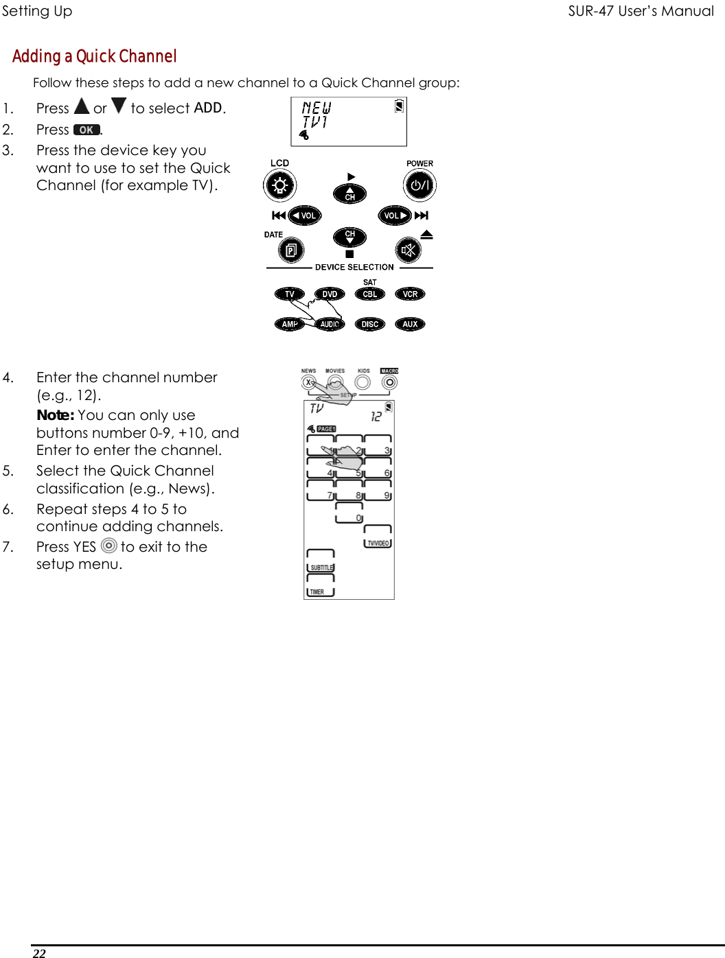 Setting Up           SUR-47 User’s Manual   Adding a Quick Channel  Follow these steps to add a new channel to a Quick Channel group: 1. Press  or   to select ADD. 2. Press  .  3.  Press the device key you want to use to set the Quick Channel (for example TV).  4.  Enter the channel number (e.g., 12). Note: You can only use buttons number 0-9, +10, and Enter to enter the channel. 5.  Select the Quick Channel classification (e.g., News). 6.  Repeat steps 4 to 5 to continue adding channels. 7. Press YES  to exit to the setup menu.    22  