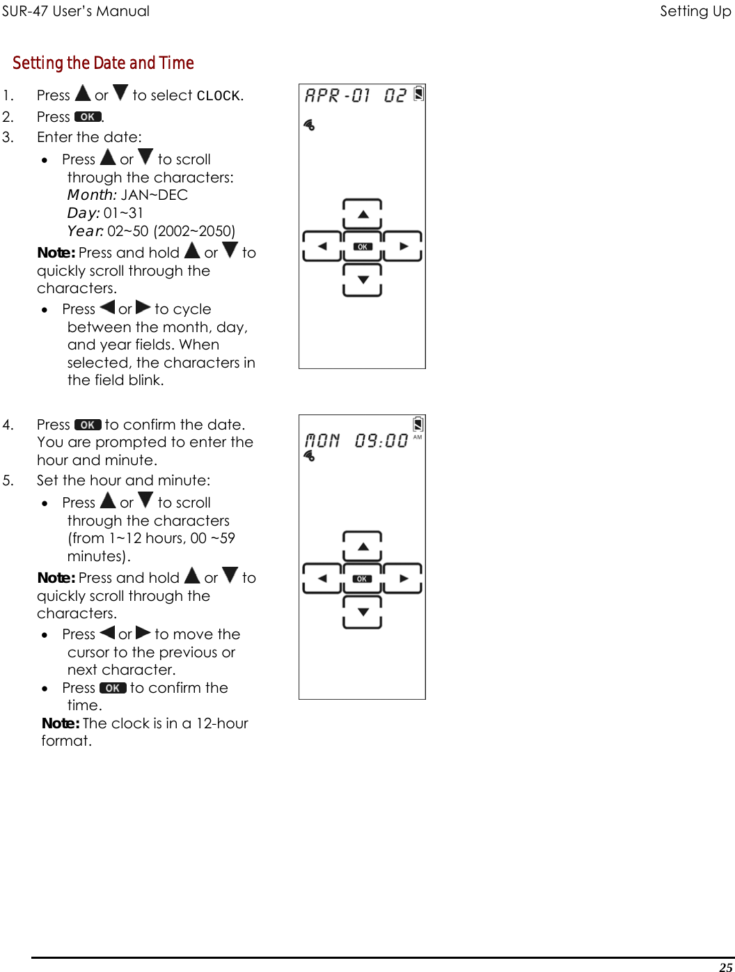 SUR-47 User’s Manual                                       Setting Up Setting the Date and Time 1. Press  or   to select CLOCK. 2. Press  .  3. Enter the date: •  Press   or   to scroll through the characters:  Month: JAN~DEC Day: 01~31 Year: 02~50 (2002~2050) Note: Press and hold   or   to quickly scroll through the characters. •  Press   or   to cycle between the month, day, and year fields. When selected, the characters in the field blink.   4. Press   to confirm the date. You are prompted to enter the hour and minute. 5.  Set the hour and minute: •  Press   or   to scroll through the characters (from 1~12 hours, 00 ~59 minutes). Note: Press and hold   or   to quickly scroll through the characters. •  Press   or   to move the cursor to the previous or next character. •  Press   to confirm the time. Note: The clock is in a 12-hour format.   25 