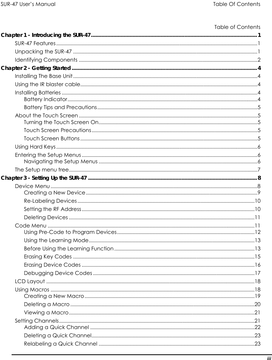 SUR-47 User’s Manual                  Table Of Contents              Table of Contents Chapter 1 - Introducing the SUR-47................................................................................................................1 SUR-47 Features..............................................................................................................................................1 Unpacking the SUR-47 ..................................................................................................................................1 Identifying Components ..............................................................................................................................2 Chapter 2 - Getting Started.............................................................................................................................4 Installing The Base Unit..................................................................................................................................4 Using the IR blaster cable.............................................................................................................................4 Installing Batteries ..........................................................................................................................................4 Battery Indicator......................................................................................................................................4 Battery Tips and Precautions.................................................................................................................5 About the Touch Screen ..............................................................................................................................5 Turning the Touch Screen On................................................................................................................5 Touch Screen Precautions.....................................................................................................................5 Touch Screen Buttons .............................................................................................................................5 Using Hard Keys..............................................................................................................................................6 Entering the Setup Menus............................................................................................................................6 Navigating the Setup Menus ................................................................................................................6 The Setup menu tree.....................................................................................................................................7 Chapter 3 - Setting Up the SUR-47 ..................................................................................................................8 Device Menu..................................................................................................................................................8 Creating a New Device.........................................................................................................................9 Re-Labeling Devices.............................................................................................................................10 Setting the RF Address..........................................................................................................................10 Deleting Devices ...................................................................................................................................11 Code Menu ..................................................................................................................................................11 Using Pre-Code to Program Devices.................................................................................................12 Using the Learning Mode.....................................................................................................................13 Before Using the Learning Function...................................................................................................13 Erasing Key Codes ................................................................................................................................15 Erasing Device Codes ..........................................................................................................................16 Debugging Device Codes ..................................................................................................................17 LCD Layout ...................................................................................................................................................18 Using Macros ................................................................................................................................................18 Creating a New Macro........................................................................................................................19 Deleting a Macro ..................................................................................................................................20 Viewing a Macro...................................................................................................................................21 Setting Channels..........................................................................................................................................21 Adding a Quick Channel ....................................................................................................................22 Deleting a Quick Channel...................................................................................................................23 Relabeling a Quick Channel ..............................................................................................................23 iii 