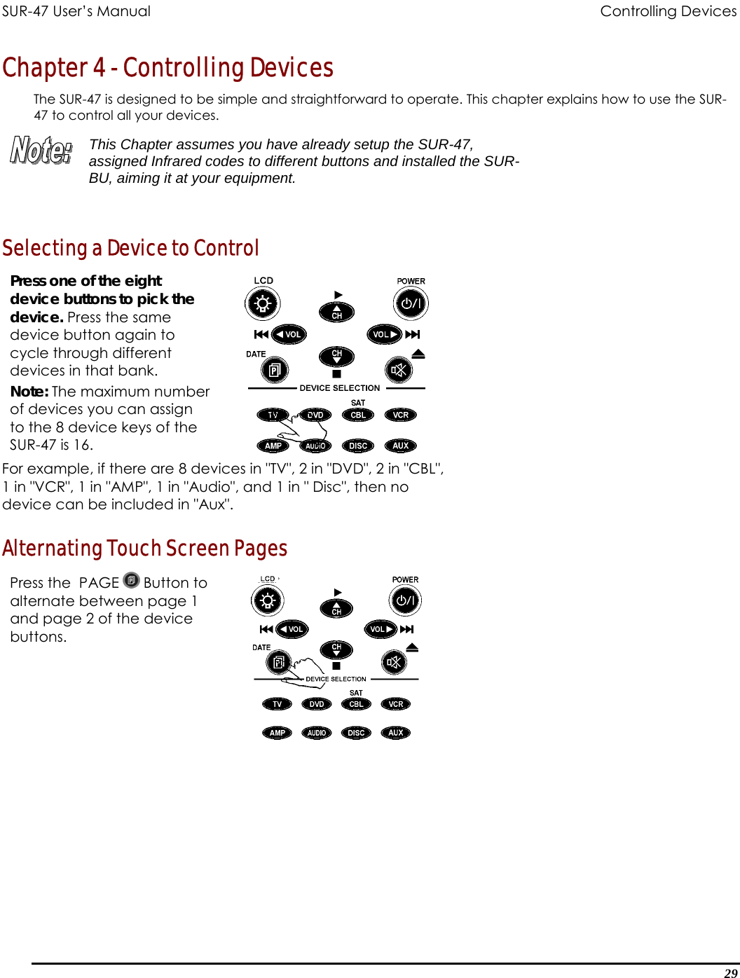 SUR-47 User’s Manual              Controlling Devices Chapter 4 - Controlling Devices The SUR-47 is designed to be simple and straightforward to operate. This chapter explains how to use the SUR-47 to control all your devices.   This Chapter assumes you have already setup the SUR-47, assigned Infrared codes to different buttons and installed the SUR-BU, aiming it at your equipment.   Selecting a Device to Control Press one of the eight device buttons to pick the device. Press the same device button again to cycle through different devices in that bank. Note: The maximum number of devices you can assign to the 8 device keys of the SUR-47 is 16.   For example, if there are 8 devices in &quot;TV&quot;, 2 in &quot;DVD&quot;, 2 in &quot;CBL&quot;, 1 in &quot;VCR&quot;, 1 in &quot;AMP&quot;, 1 in &quot;Audio&quot;, and 1 in &quot; Disc&quot;, then no device can be included in &quot;Aux&quot;. Alternating Touch Screen Pages Press the  PAGE   Button to alternate between page 1 and page 2 of the device buttons.   29 