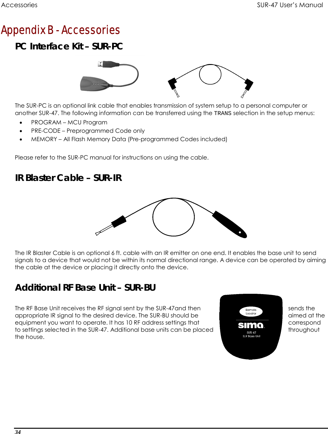 Accessories           SUR-47 User’s Manual  Appendix B - Accessories PC Interface Kit – SUR-PC    The SUR-PC is an optional link cable that enables transmission of system setup to a personal computer or another SUR-47. The following information can be transferred using the TRANS selection in the setup menus: •  PROGRAM – MCU Program •  PRE-CODE – Preprogrammed Code only  •  MEMORY – All Flash Memory Data (Pre-programmed Codes included)  Please refer to the SUR-PC manual for instructions on using the cable.  IR Blaster Cable – SUR-IR    The IR Blaster Cable is an optional 6 ft. cable with an IR emitter on one end. It enables the base unit to send signals to a device that would not be within its normal directional range. A device can be operated by aiming the cable at the device or placing it directly onto the device.   Additional RF Base Unit – SUR-BU  The RF Base Unit receives the RF signal sent by the SUR-47and then  sends the appropriate IR signal to the desired device. The SUR-BU should be  aimed at the equipment you want to operate. It has 10 RF address settings that  correspond to settings selected in the SUR-47. Additional base units can be p throughothe house. laced  ut 34  