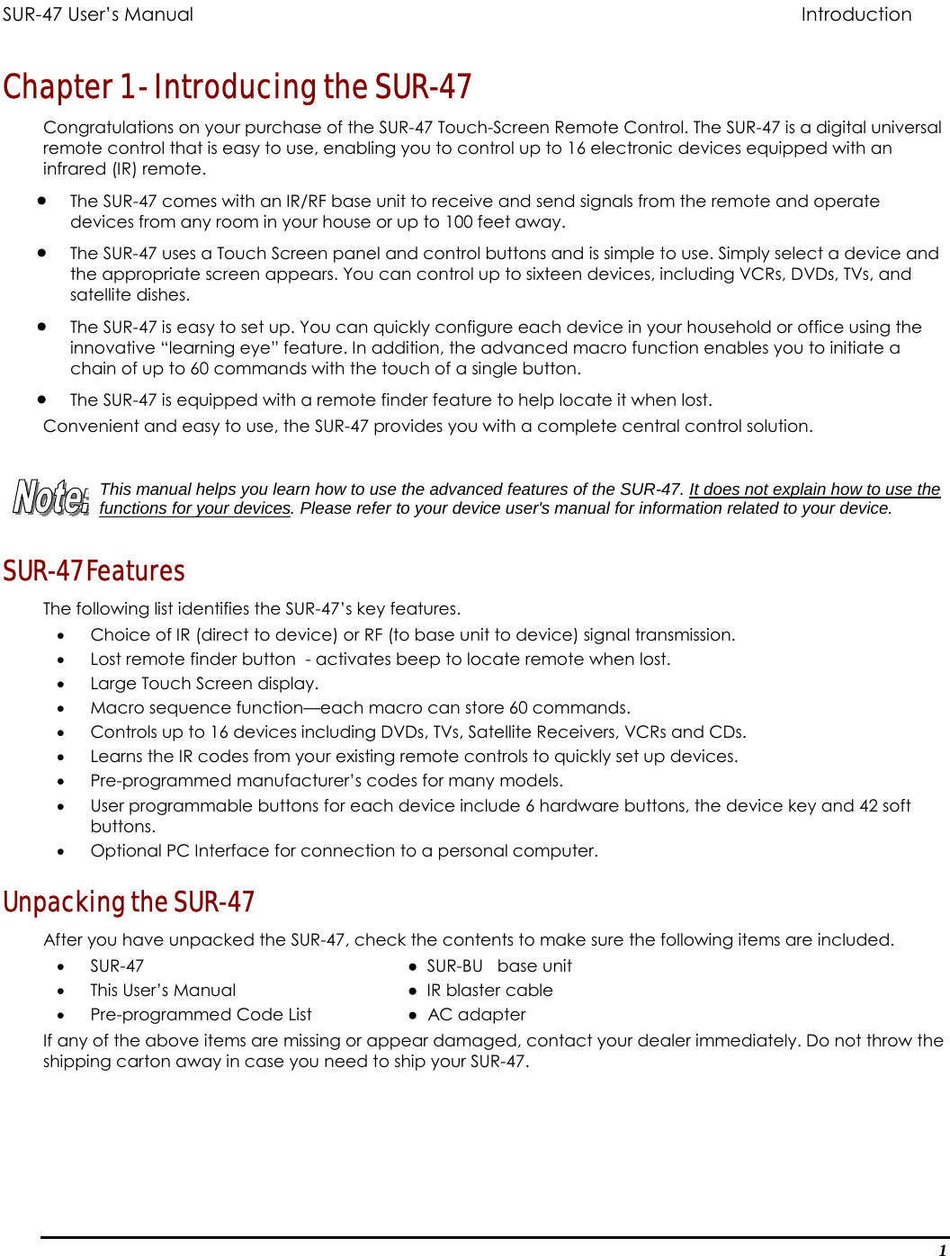 SUR-47 User’s Manual                             Introduction Chapter 1 - Introducing the SUR-47 Congratulations on your purchase of the SUR-47 Touch-Screen Remote Control. The SUR-47 is a digital universal remote control that is easy to use, enabling you to control up to 16 electronic devices equipped with an infrared (IR) remote.  •  The SUR-47 comes with an IR/RF base unit to receive and send signals from the remote and operate devices from any room in your house or up to 100 feet away. •  The SUR-47 uses a Touch Screen panel and control buttons and is simple to use. Simply select a device and the appropriate screen appears. You can control up to sixteen devices, including VCRs, DVDs, TVs, and satellite dishes. •  The SUR-47 is easy to set up. You can quickly configure each device in your household or office using the innovative “learning eye” feature. In addition, the advanced macro function enables you to initiate a chain of up to 60 commands with the touch of a single button. •  The SUR-47 is equipped with a remote finder feature to help locate it when lost. Convenient and easy to use, the SUR-47 provides you with a complete central control solution.   This manual helps you learn how to use the advanced features of the SUR-47. It does not explain how to use the functions for your devices. Please refer to your device user&apos;s manual for information related to your device. SUR-47 Features The following list identifies the SUR-47’s key features.   •  Choice of IR (direct to device) or RF (to base unit to device) signal transmission. •  Lost remote finder button  - activates beep to locate remote when lost. •  Large Touch Screen display. •  Macro sequence function—each macro can store 60 commands. •  Controls up to 16 devices including DVDs, TVs, Satellite Receivers, VCRs and CDs. •  Learns the IR codes from your existing remote controls to quickly set up devices. •  Pre-programmed manufacturer’s codes for many models. •  User programmable buttons for each device include 6 hardware buttons, the device key and 42 soft buttons. •  Optional PC Interface for connection to a personal computer. Unpacking the SUR-47 After you have unpacked the SUR-47, check the contents to make sure the following items are included. •  SUR-47    ●  SUR-BU   base unit •  This User’s Manual      ●  IR blaster cable •  Pre-programmed Code List    ●  AC adapter If any of the above items are missing or appear damaged, contact your dealer immediately. Do not throw the shipping carton away in case you need to ship your SUR-47. 1 