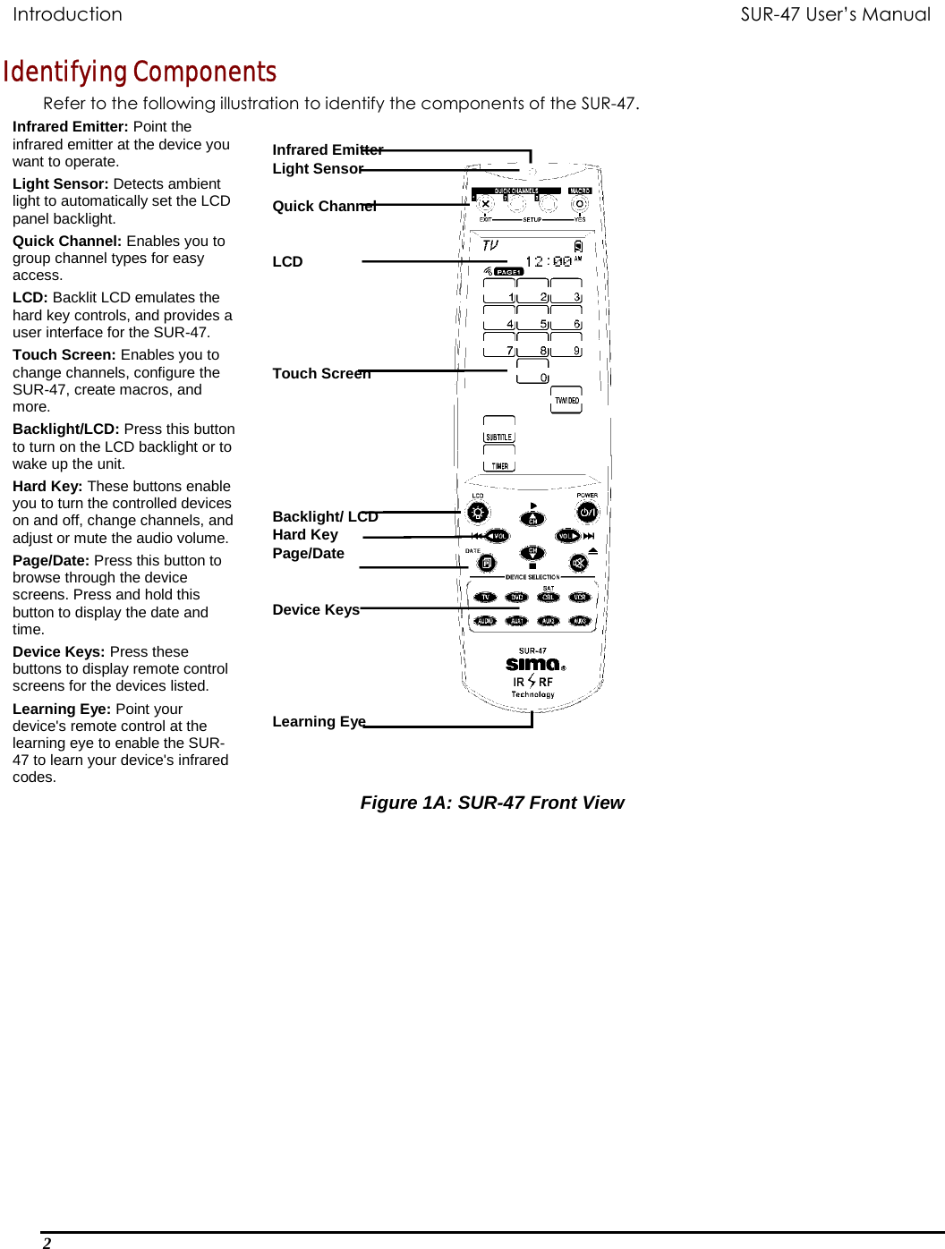   Introduction           SUR-47 User’s Manual   Identifying Components Refer to the following illustration to identify the components of the SUR-47. Infrared Emitter: Point the infrared emitter at the device you want to operate. Light Sensor: Detects ambient light to automatically set the LCD panel backlight. Quick Channel: Enables you to group channel types for easy access. LCD: Backlit LCD emulates the hard key controls, and provides a user interface for the SUR-47. Touch Screen: Enables you to change channels, configure the SUR-47, create macros, and more. Backlight/LCD: Press this button to turn on the LCD backlight or to wake up the unit.  Hard Key: These buttons enable you to turn the controlled devices on and off, change channels, and adjust or mute the audio volume. Page/Date: Press this button to browse through the device screens. Press and hold this button to display the date and time. Device Keys: Press these buttons to display remote control screens for the devices listed.  Learning Eye: Point your device&apos;s remote control at the learning eye to enable the SUR-47 to learn your device&apos;s infrared codes.   Infrared Emitter Light Sensor  Quick Channel   LCD      Touch Screen        Backlight/ LCD Hard Key Page/Date   Device Keys      Learning Eye Figure 1A: SUR-47 Front View  2  