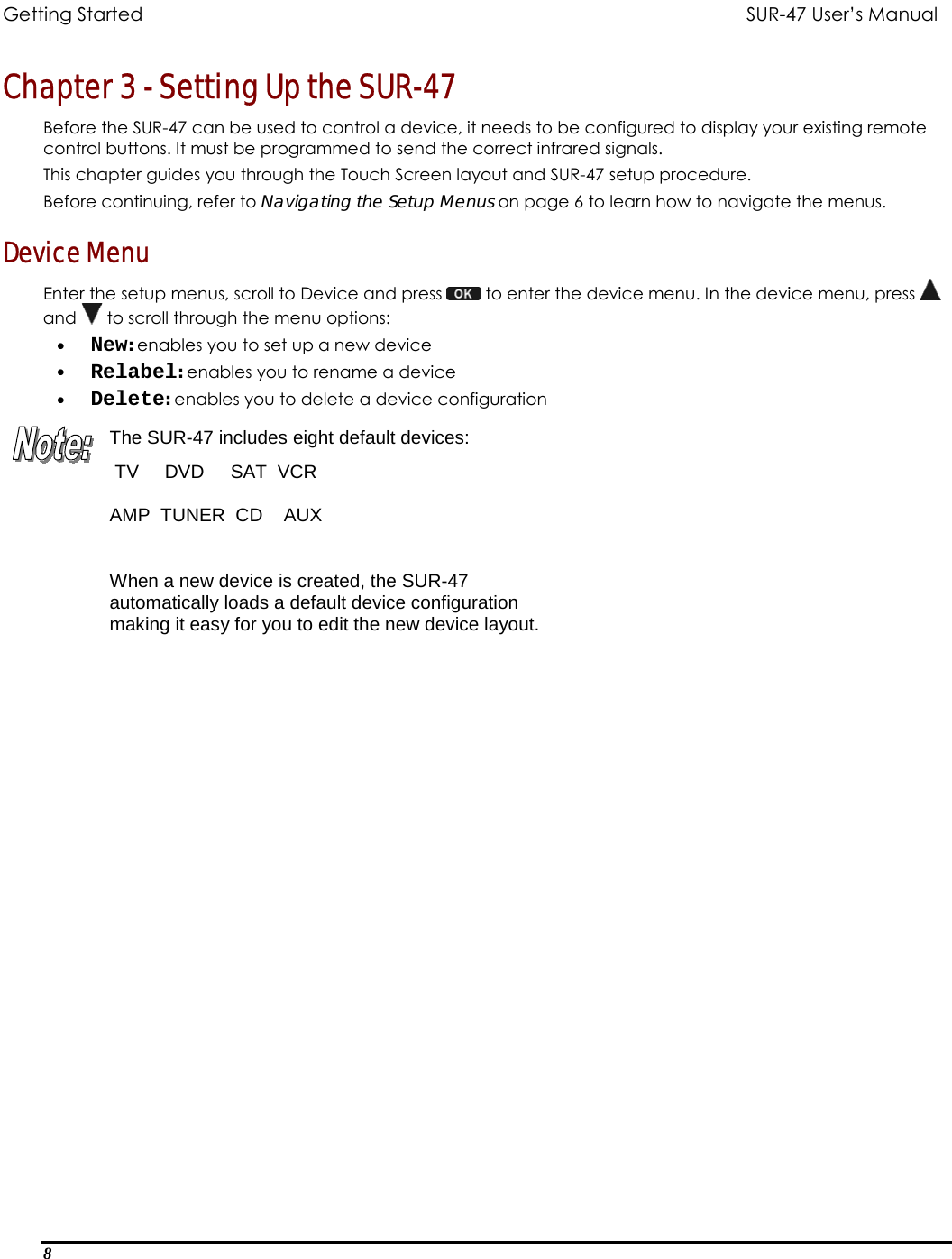 Getting Started          SUR-47 User’s Manual   Chapter 3 - Setting Up the SUR-47  Before the SUR-47 can be used to control a device, it needs to be configured to display your existing remote control buttons. It must be programmed to send the correct infrared signals.  This chapter guides you through the Touch Screen layout and SUR-47 setup procedure. Before continuing, refer to Navigating the Setup Menus on page 6 to learn how to navigate the menus. Device Menu Enter the setup menus, scroll to Device and press   to enter the device menu. In the device menu, press   and   to scroll through the menu options: •  New: enables you to set up a new device •  Relabel: enables you to rename a device •  Delete: enables you to delete a device configuration The SUR-47 includes eight default devices:  TV     DVD     SAT  VCR  AMP  TUNER  CD    AUX  When a new device is created, the SUR-47 automatically loads a default device configuration making it easy for you to edit the new device layout.  8  