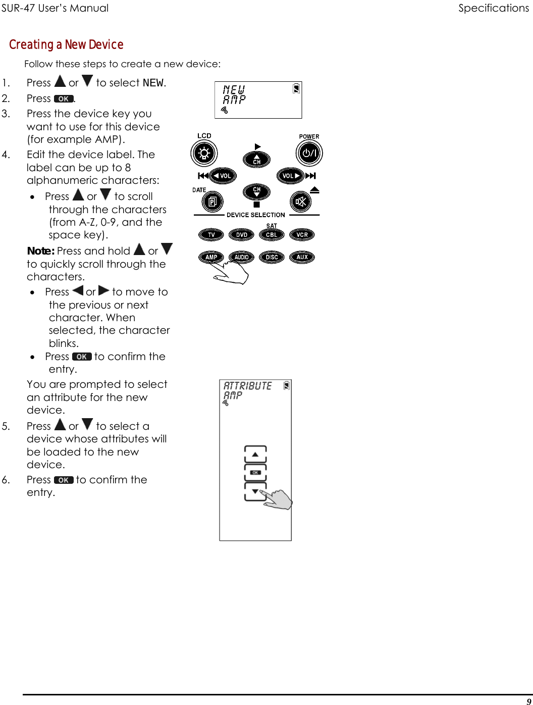 SUR-47 User’s Manual                                Specifications Creating a New Device Follow these steps to create a new device: 1. Press  or   to select NEW. 2. Press  .  3.  Press the device key you want to use for this device (for example AMP). 4.  Edit the device label. The label can be up to 8 alphanumeric characters: •  Press   or   to scroll through the characters (from A-Z, 0-9, and the space key). Note: Press and hold   or   to quickly scroll through the characters. •  Press   or   to move to the previous or next character. When selected, the character blinks. •  Press   to confirm the entry.   You are prompted to select an attribute for the new device. 5. Press  or   to select a device whose attributes will be loaded to the new device. 6. Press   to confirm the entry.    9 