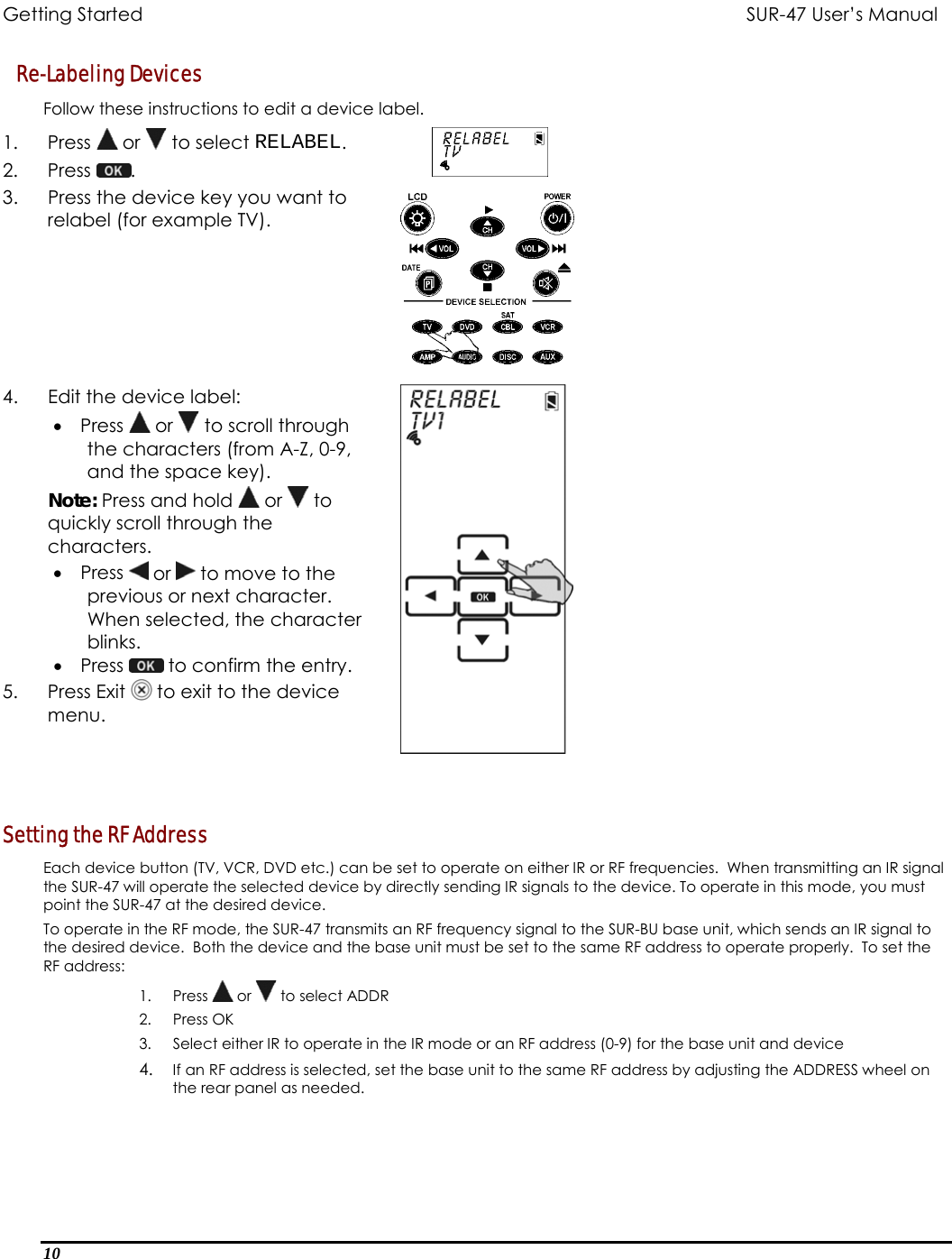 Getting Started          SUR-47 User’s Manual   Re-Labeling Devices Follow these instructions to edit a device label. 1. Press  or   to select RELABEL. 2. Press  .  3.  Press the device key you want to relabel (for example TV).  4.  Edit the device label: •  Press   or   to scroll through the characters (from A-Z, 0-9, and the space key). Note: Press and hold   or   to quickly scroll through the characters. •  Press   or   to move to the previous or next character. When selected, the character blinks. •  Press   to confirm the entry. 5. Press Exit  to exit to the device menu.   Setting the RF Address Each device button (TV, VCR, DVD etc.) can be set to operate on either IR or RF frequencies.  When transmitting an IR signal the SUR-47 will operate the selected device by directly sending IR signals to the device. To operate in this mode, you must point the SUR-47 at the desired device.  To operate in the RF mode, the SUR-47 transmits an RF frequency signal to the SUR-BU base unit, which sends an IR signal to the desired device.  Both the device and the base unit must be set to the same RF address to operate properly.  To set the RF address: 1. Press   or   to select ADDR 2. Press OK 3.  Select either IR to operate in the IR mode or an RF address (0-9) for the base unit and device 4.  If an RF address is selected, set the base unit to the same RF address by adjusting the ADDRESS wheel on the rear panel as needed. 10  