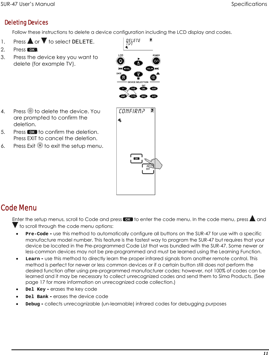 SUR-47 User’s Manual                                Specifications Deleting Devices Follow these instructions to delete a device configuration including the LCD display and codes. 1. Press  or   to select DELETE. 2. Press  .  3.  Press the device key you want to delete (for example TV).   4. Press  to delete the device. You are prompted to confirm the deletion. 5. Press   to confirm the deletion. Press EXIT to cancel the deletion. 6. Press Exit  to exit the setup menu.  Code Menu Enter the setup menus, scroll to Code and press   to enter the code menu. In the code menu, press   and  to scroll through the code menu options: •  Pre-Code - use this method to automatically configure all buttons on the SUR-47 for use with a specific manufacture model number. This feature is the fastest way to program the SUR-47 but requires that your device be located in the Pre-programmed Code List that was bundled with the SUR-47. Some newer or less-common devices may not be pre-programmed and must be learned using the Learning Function. •  Learn - use this method to directly learn the proper infrared signals from another remote control. This method is perfect for newer or less common devices or if a certain button still does not perform the desired function after using pre-programmed manufacturer codes; however, not 100% of codes can be learned and it may be necessary to collect unrecognized codes and send them to Sima Products. (See page 17 for more information on unrecognized code collection.) •  Del Key - erases the key code •  Del Bank - erases the device code •  Debug - collects unrecognizable (un-learnable) infrared codes for debugging purposes 11 