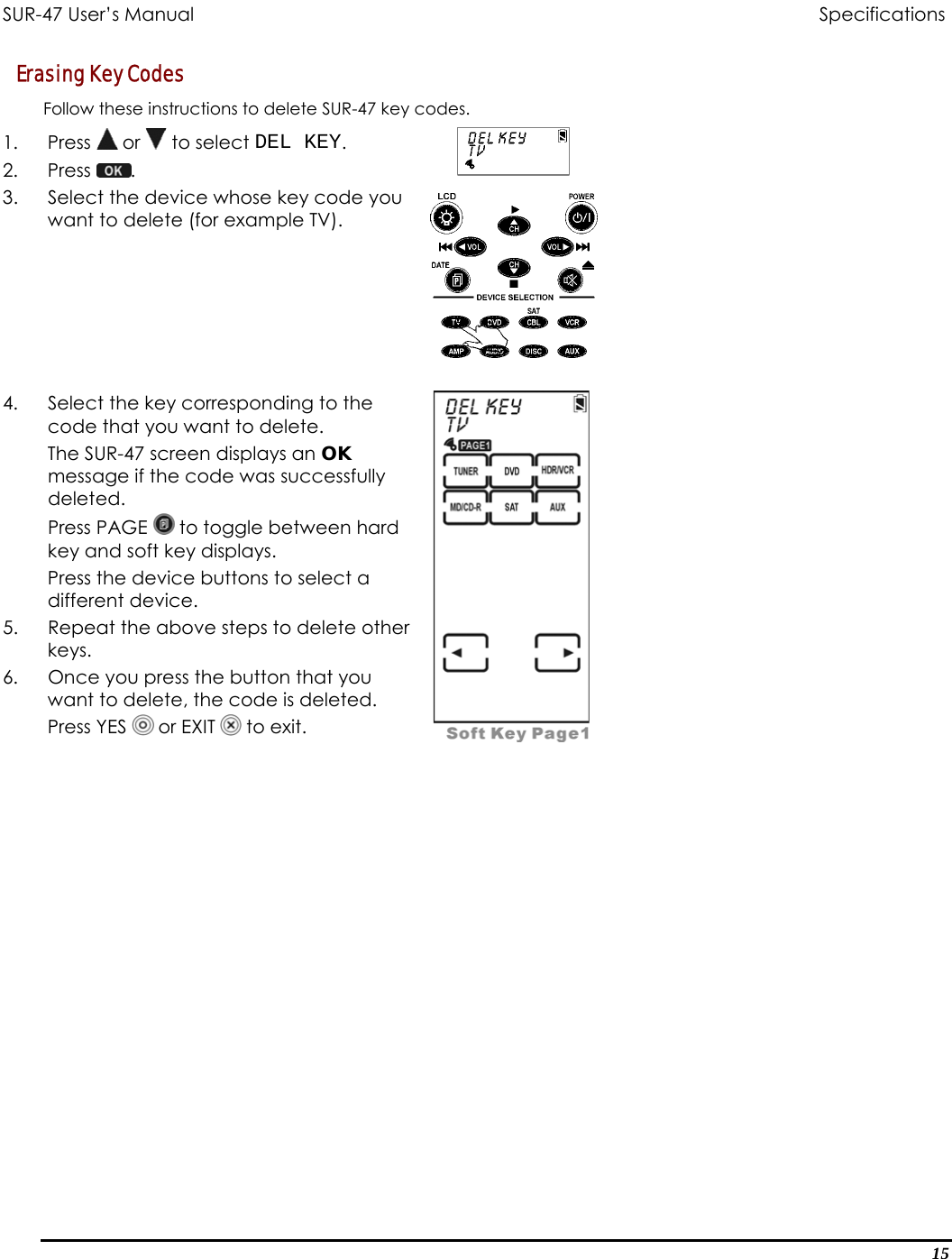 SUR-47 User’s Manual                                Specifications Erasing Key Codes  Follow these instructions to delete SUR-47 key codes. 1. Press  or   to select DEL KEY. 2. Press  .  3.  Select the device whose key code you want to delete (for example TV).    4.  Select the key corresponding to the code that you want to delete. The SUR-47 screen displays an OK message if the code was successfully deleted. Press PAGE   to toggle between hard key and soft key displays. Press the device buttons to select a different device. 5.  Repeat the above steps to delete other keys. 6.  Once you press the button that you want to delete, the code is deleted. Press YES   or EXIT   to exit.    15 