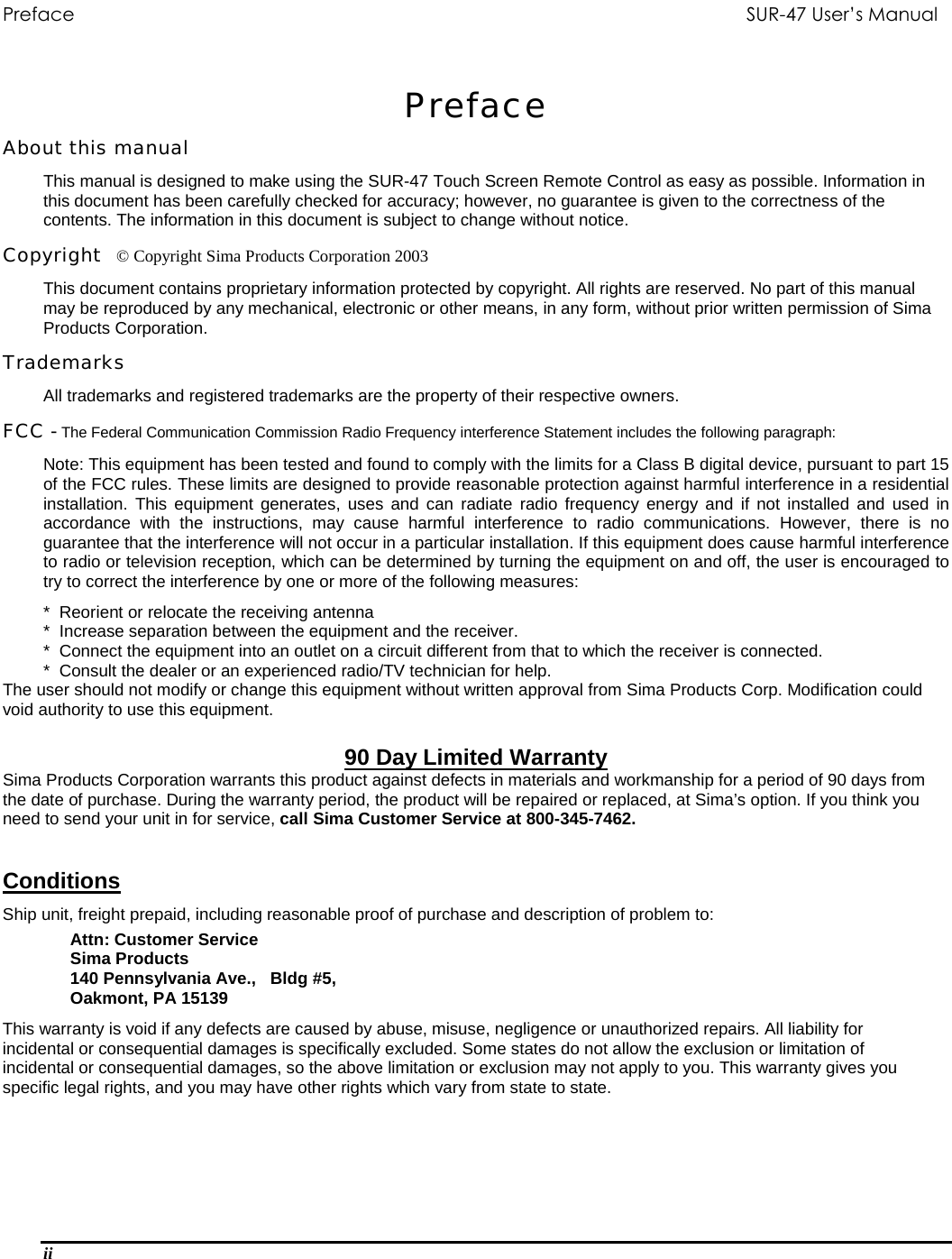 Preface          SUR-47 User’s Manual  Preface About this manual This manual is designed to make using the SUR-47 Touch Screen Remote Control as easy as possible. Information in this document has been carefully checked for accuracy; however, no guarantee is given to the correctness of the contents. The information in this document is subject to change without notice. Copyright   © Copyright Sima Products Corporation 2003 This document contains proprietary information protected by copyright. All rights are reserved. No part of this manual may be reproduced by any mechanical, electronic or other means, in any form, without prior written permission of Sima Products Corporation. Trademarks All trademarks and registered trademarks are the property of their respective owners. FCC - The Federal Communication Commission Radio Frequency interference Statement includes the following paragraph: Note: This equipment has been tested and found to comply with the limits for a Class B digital device, pursuant to part 15 of the FCC rules. These limits are designed to provide reasonable protection against harmful interference in a residential installation. This equipment generates, uses and can radiate radio frequency energy and if not installed and used in accordance with the instructions, may cause harmful interference to radio communications. However, there is no guarantee that the interference will not occur in a particular installation. If this equipment does cause harmful interference to radio or television reception, which can be determined by turning the equipment on and off, the user is encouraged to try to correct the interference by one or more of the following measures: *  Reorient or relocate the receiving antenna *  Increase separation between the equipment and the receiver. *  Connect the equipment into an outlet on a circuit different from that to which the receiver is connected. *  Consult the dealer or an experienced radio/TV technician for help. The user should not modify or change this equipment without written approval from Sima Products Corp. Modification could void authority to use this equipment.  90 Day Limited Warranty Sima Products Corporation warrants this product against defects in materials and workmanship for a period of 90 days from the date of purchase. During the warranty period, the product will be repaired or replaced, at Sima’s option. If you think you need to send your unit in for service, call Sima Customer Service at 800-345-7462. Conditions  Ship unit, freight prepaid, including reasonable proof of purchase and description of problem to:  Attn: Customer Service Sima Products                          140 Pennsylvania Ave.,   Bldg #5,                               Oakmont, PA 15139                This warranty is void if any defects are caused by abuse, misuse, negligence or unauthorized repairs. All liability for incidental or consequential damages is specifically excluded. Some states do not allow the exclusion or limitation of incidental or consequential damages, so the above limitation or exclusion may not apply to you. This warranty gives you specific legal rights, and you may have other rights which vary from state to state.  ii  