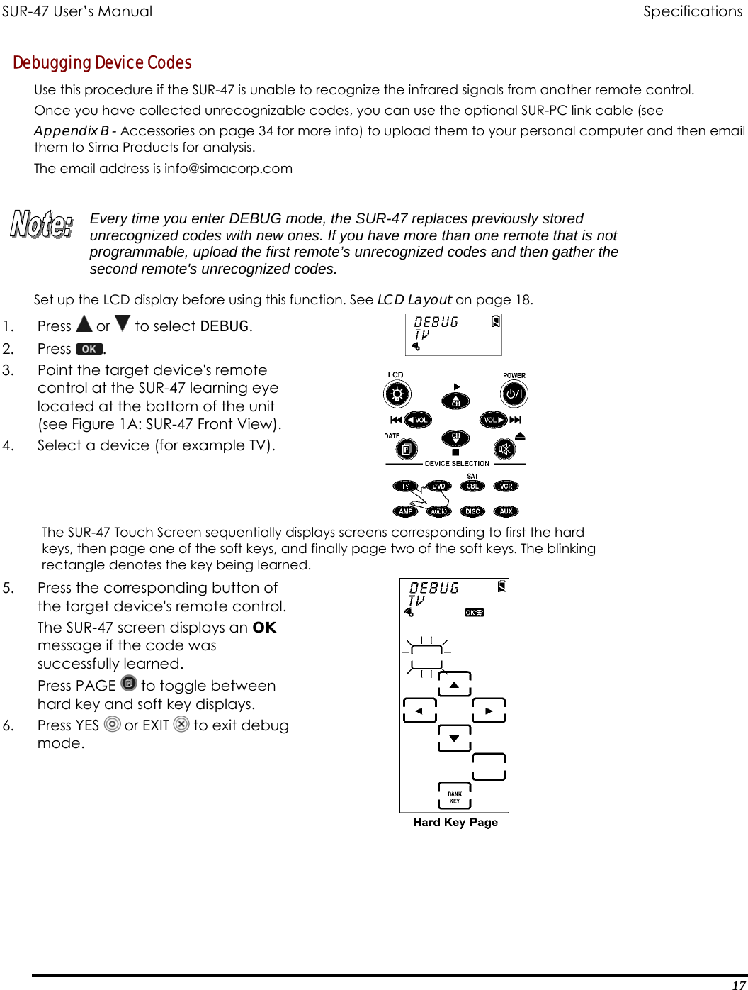 SUR-47 User’s Manual                                Specifications Debugging Device Codes Use this procedure if the SUR-47 is unable to recognize the infrared signals from another remote control.  Once you have collected unrecognizable codes, you can use the optional SUR-PC link cable (see Appendix B - Accessories on page 34 for more info) to upload them to your personal computer and then email them to Sima Products for analysis.   The email address is info@simacorp.com   Every time you enter DEBUG mode, the SUR-47 replaces previously stored unrecognized codes with new ones. If you have more than one remote that is not programmable, upload the first remote’s unrecognized codes and then gather the second remote&apos;s unrecognized codes.  Set up the LCD display before using this function. See LCD Layout on page 18. 1. Press  or   to select DEBUG. 2. Press  .  3.  Point the target device&apos;s remote control at the SUR-47 learning eye located at the bottom of the unit (see Figure 1A: SUR-47 Front View). 4.  Select a device (for example TV).  The SUR-47 Touch Screen sequentially displays screens corresponding to first the hard keys, then page one of the soft keys, and finally page two of the soft keys. The blinking rectangle denotes the key being learned. 5.  Press the corresponding button of the target device&apos;s remote control.  The SUR-47 screen displays an OK message if the code was successfully learned. Press PAGE   to toggle between hard key and soft key displays. 6. Press YES  or EXIT   to exit debug mode.   17 