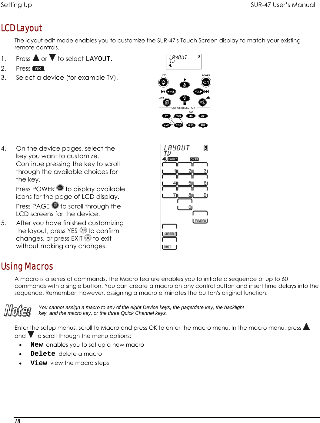 Setting Up           SUR-47 User’s Manual   LCD Layout The layout edit mode enables you to customize the SUR-47&apos;s Touch Screen display to match your existing remote controls.  1. Press  or   to select LAYOUT. 2. Press  .  3.  Select a device (for example TV).  4.  On the device pages, select the key you want to customize. Continue pressing the key to scroll through the available choices for the key. Press POWER   to display available icons for the page of LCD display. Press PAGE   to scroll through the LCD screens for the device. 5.  After you have finished customizing the layout, press YES   to confirm changes, or press EXIT   to exit without making any changes.   Using Macros A macro is a series of commands. The Macro feature enables you to initiate a sequence of up to 60 commands with a single button. You can create a macro on any control button and insert time delays into the sequence. Remember, however, assigning a macro eliminates the button&apos;s original function.   You cannot assign a macro to any of the eight Device keys, the page/date key, the backlight key, and the macro key, or the three Quick Channel keys. Enter the setup menus, scroll to Macro and press OK to enter the macro menu. In the macro menu, press   and   to scroll through the menu options: •  New  enables you to set up a new macro •  Delete  delete a macro •  View  view the macro steps 18  