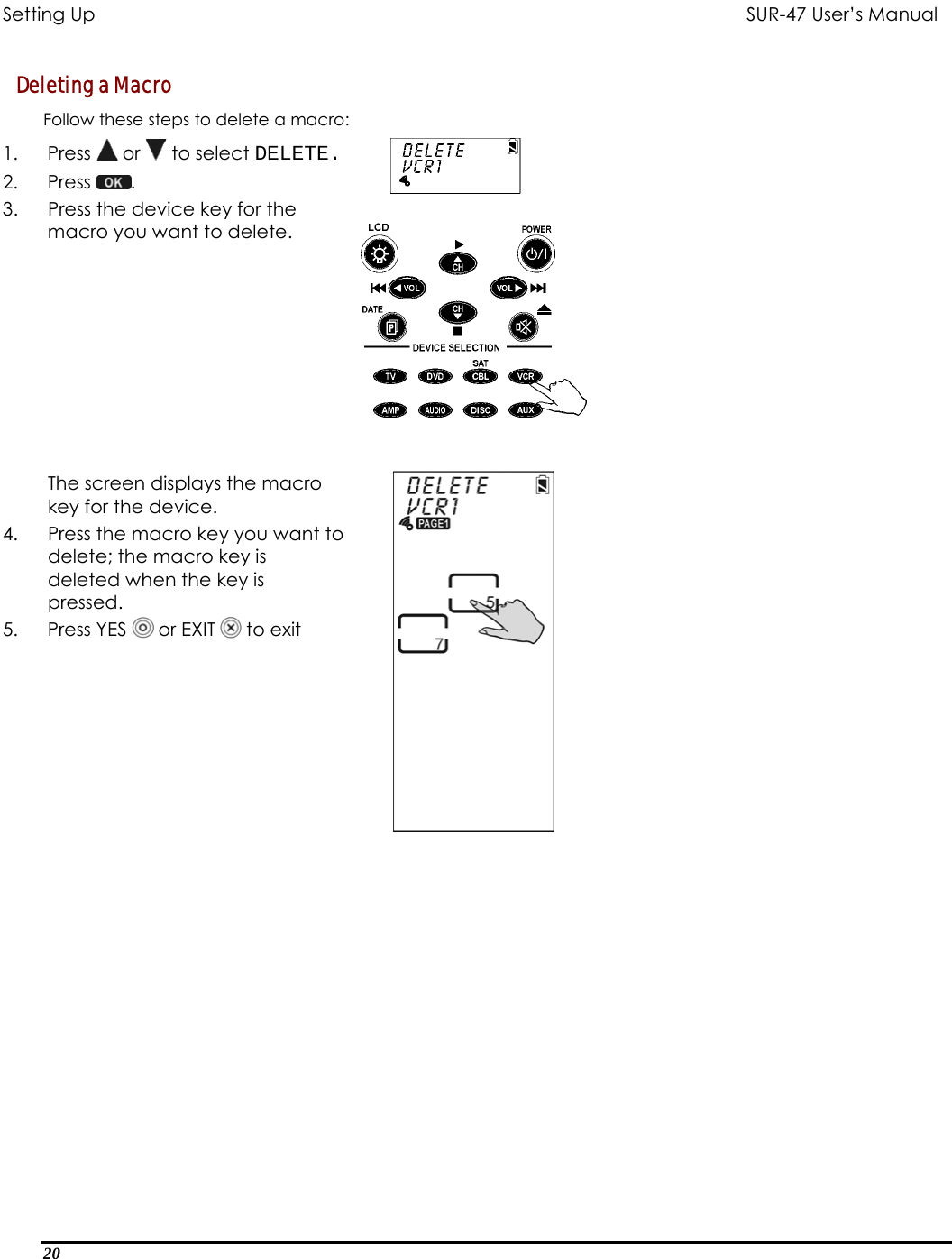 Setting Up           SUR-47 User’s Manual   Deleting a Macro Follow these steps to delete a macro: 1. Press  or   to select DELETE. 2. Press  .  3.  Press the device key for the macro you want to delete.   The screen displays the macro key for the device. 4.  Press the macro key you want to delete; the macro key is deleted when the key is pressed. 5. Press YES  or EXIT   to exit     20  