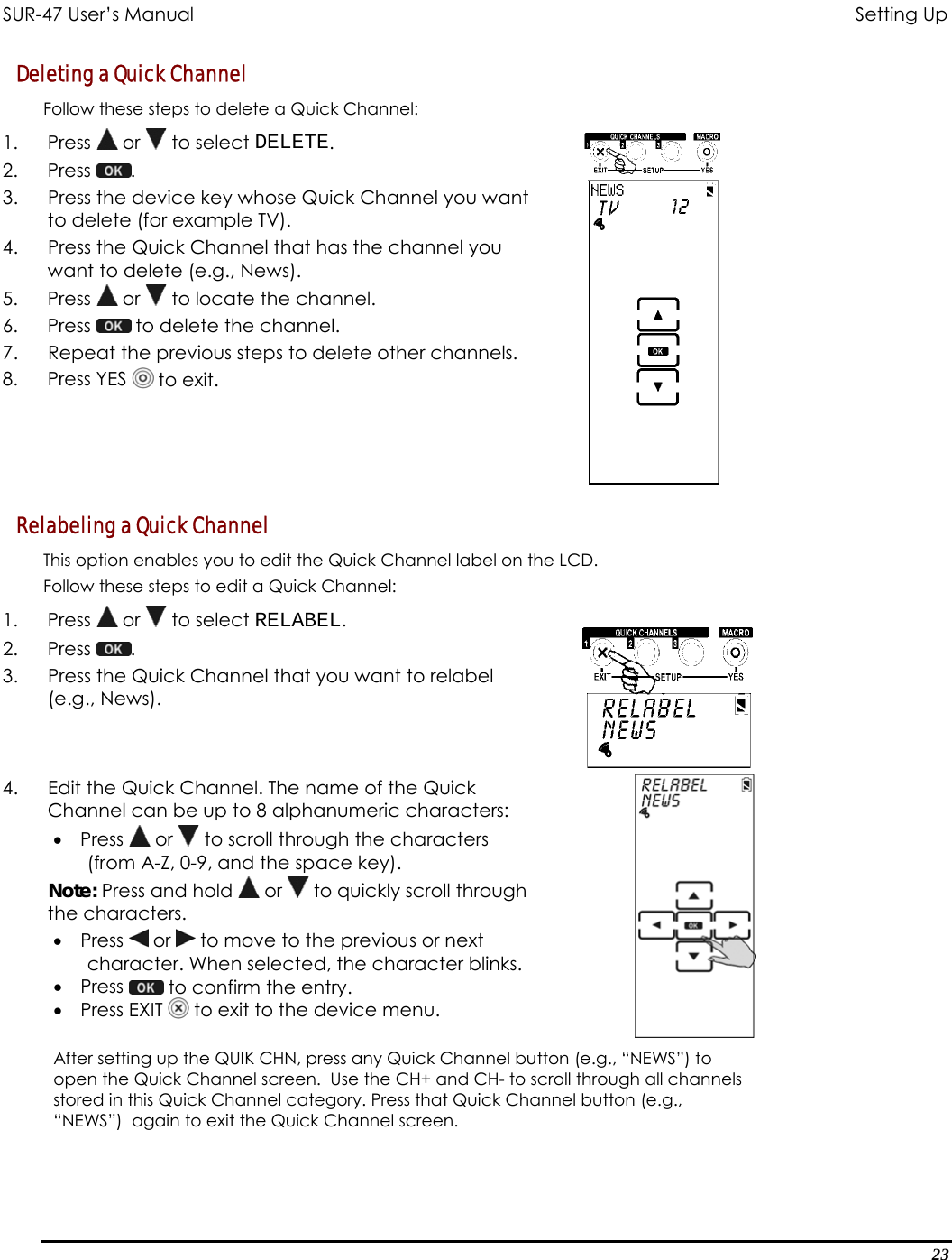 SUR-47 User’s Manual                                       Setting Up Deleting a Quick Channel  Follow these steps to delete a Quick Channel: 1. Press  or   to select DELETE. 2. Press  .  3.  Press the device key whose Quick Channel you want to delete (for example TV). 4.  Press the Quick Channel that has the channel you want to delete (e.g., News). 5. Press  or   to locate the channel. 6. Press   to delete the channel.  7.  Repeat the previous steps to delete other channels. 8. Press YES  to exit.  Relabeling a Quick Channel  This option enables you to edit the Quick Channel label on the LCD. Follow these steps to edit a Quick Channel: 1. Press  or   to select RELABEL. 2. Press  .  3.  Press the Quick Channel that you want to relabel (e.g., News).  4.  Edit the Quick Channel. The name of the Quick Channel can be up to 8 alphanumeric characters: •  Press   or   to scroll through the characters (from A-Z, 0-9, and the space key). Note: Press and hold   or   to quickly scroll through the characters. •  Press   or   to move to the previous or next character. When selected, the character blinks. •  Press   to confirm the entry. •  Press EXIT   to exit to the device menu.   After setting up the QUIK CHN, press any Quick Channel button (e.g., “NEWS”) to open the Quick Channel screen.  Use the CH+ and CH- to scroll through all channels stored in this Quick Channel category. Press that Quick Channel button (e.g., “NEWS”)  again to exit the Quick Channel screen.  23 